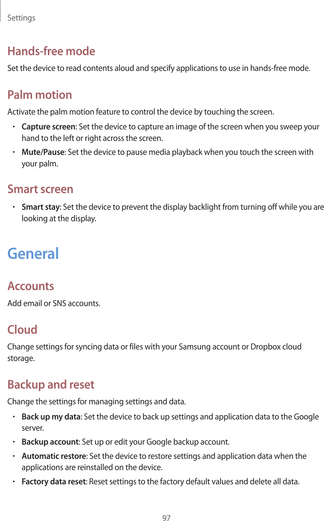 Settings97Hands-free modeSet the device to read contents aloud and specify applications to use in hands-free mode.Palm motionActivate the palm motion feature to control the device by touching the screen.•Capture screen: Set the device to capture an image of the screen when you sweep your hand to the left or right across the screen.•Mute/Pause: Set the device to pause media playback when you touch the screen with your palm.Smart screen•Smart stay: Set the device to prevent the display backlight from turning off while you are looking at the display.GeneralAccountsAdd email or SNS accounts.CloudChange settings for syncing data or files with your Samsung account or Dropbox cloud storage.Backup and resetChange the settings for managing settings and data.•Back up my data: Set the device to back up settings and application data to the Google server.•Backup account: Set up or edit your Google backup account.•Automatic restore: Set the device to restore settings and application data when the applications are reinstalled on the device.•Factory data reset: Reset settings to the factory default values and delete all data.