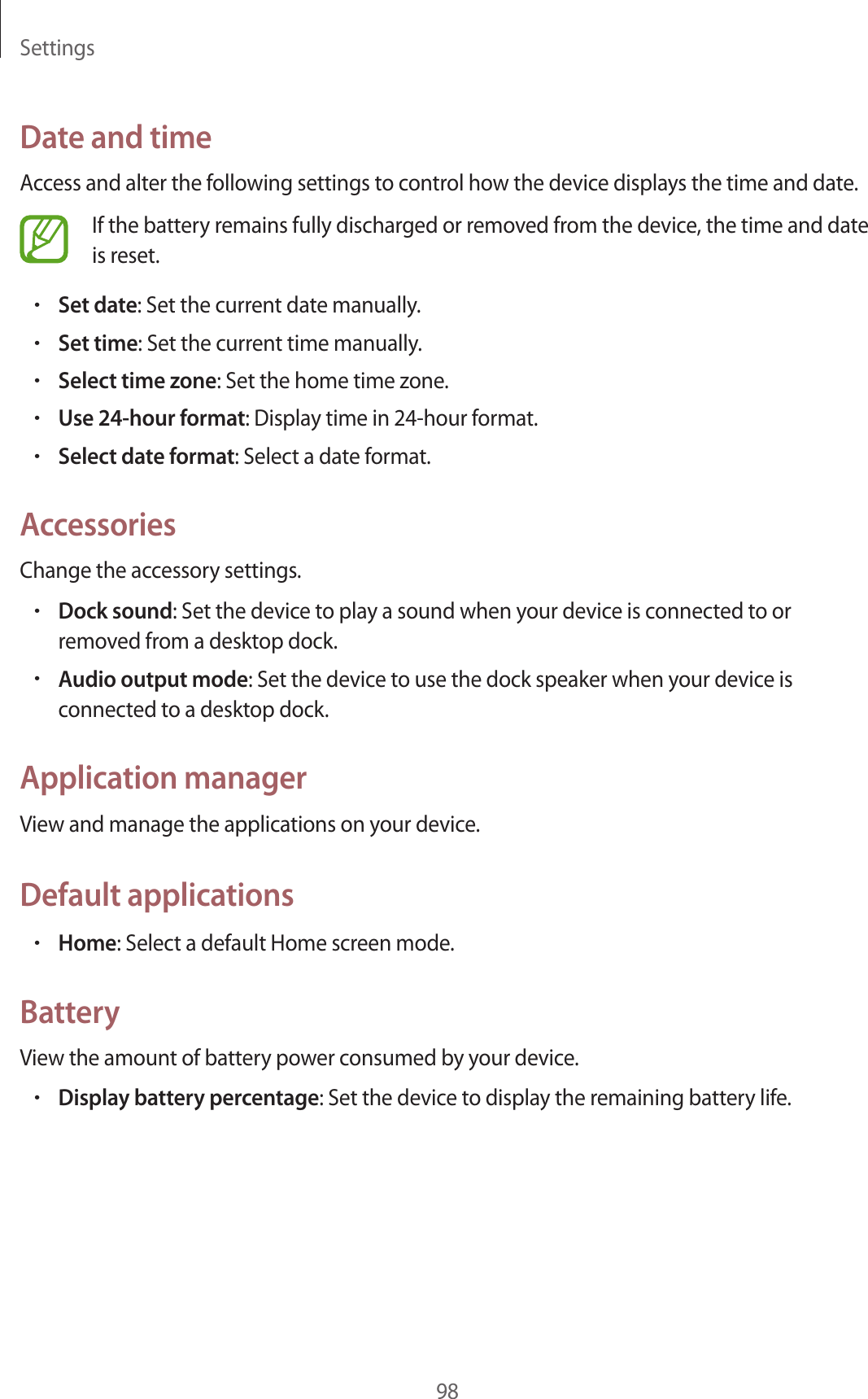 Settings98Date and timeAccess and alter the following settings to control how the device displays the time and date.If the battery remains fully discharged or removed from the device, the time and date is reset.•Set date: Set the current date manually.•Set time: Set the current time manually.•Select time zone: Set the home time zone.•Use 24-hour format: Display time in 24-hour format.•Select date format: Select a date format.AccessoriesChange the accessory settings.•Dock sound: Set the device to play a sound when your device is connected to or removed from a desktop dock.•Audio output mode: Set the device to use the dock speaker when your device is connected to a desktop dock.Application managerView and manage the applications on your device.Default applications•Home: Select a default Home screen mode.BatteryView the amount of battery power consumed by your device.•Display battery percentage: Set the device to display the remaining battery life.