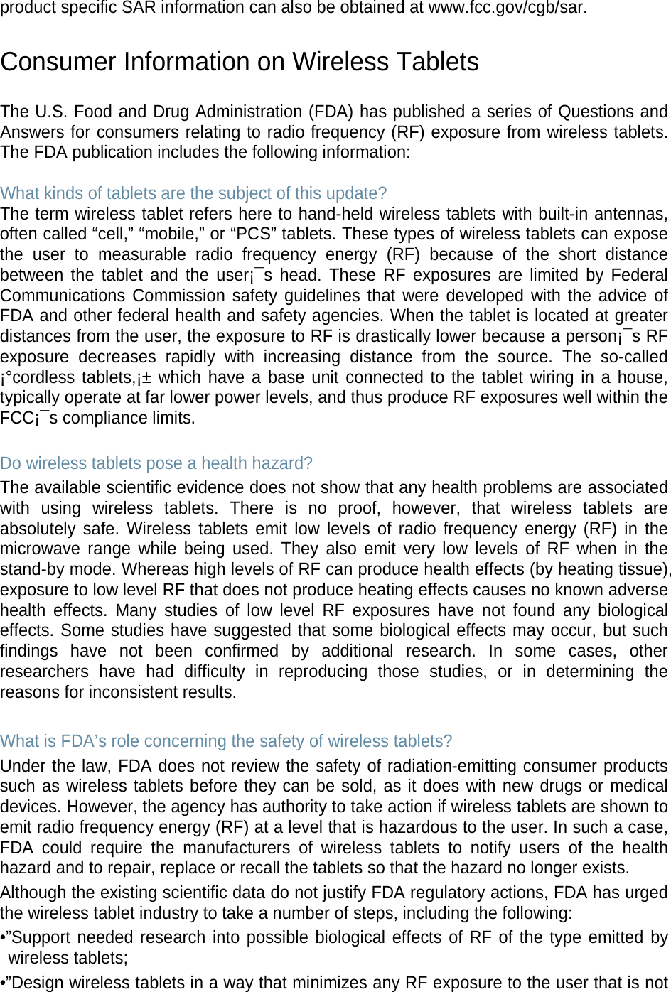 product specific SAR information can also be obtained at www.fcc.gov/cgb/sar.  Consumer Information on Wireless Tablets  The U.S. Food and Drug Administration (FDA) has published a series of Questions and Answers for consumers relating to radio frequency (RF) exposure from wireless tablets. The FDA publication includes the following information:  What kinds of tablets are the subject of this update? The term wireless tablet refers here to hand-held wireless tablets with built-in antennas, often called “cell,” “mobile,” or “PCS” tablets. These types of wireless tablets can expose the user to measurable radio frequency energy (RF) because of the short distance between the  tablet and the user¡¯s head. These RF exposures are limited by Federal Communications Commission safety guidelines that were developed with the advice of FDA and other federal health and safety agencies. When the tablet is located at greater distances from the user, the exposure to RF is drastically lower because a person¡¯s RF exposure decreases rapidly with increasing distance from the source. The so-called ¡°cordless tablets,¡± which have a base unit connected to the tablet wiring in a house, typically operate at far lower power levels, and thus produce RF exposures well within the FCC¡¯s compliance limits.  Do wireless tablets pose a health hazard? The available scientific evidence does not show that any health problems are associated with using wireless  tablets. There is no proof, however, that wireless tablets are absolutely safe. Wireless tablets emit low levels of radio frequency energy (RF) in the microwave range while being used. They also emit very low levels of RF when in the stand-by mode. Whereas high levels of RF can produce health effects (by heating tissue), exposure to low level RF that does not produce heating effects causes no known adverse health effects. Many studies of low level RF exposures have not found any biological effects. Some studies have suggested that some biological effects may occur, but such findings have not been confirmed by additional research. In some cases, other researchers have had difficulty in reproducing those studies, or in determining the reasons for inconsistent results.  What is FDA’s role concerning the safety of wireless tablets? Under the law, FDA does not review the safety of radiation-emitting consumer products such as wireless tablets before they can be sold, as it does with new drugs or medical devices. However, the agency has authority to take action if wireless tablets are shown to emit radio frequency energy (RF) at a level that is hazardous to the user. In such a case, FDA could require the manufacturers of wireless tablets to notify users of the health hazard and to repair, replace or recall the tablets so that the hazard no longer exists. Although the existing scientific data do not justify FDA regulatory actions, FDA has urged the wireless tablet industry to take a number of steps, including the following: •”Support needed research into possible biological effects of RF of the type emitted by wireless tablets; •”Design wireless tablets in a way that minimizes any RF exposure to the user that is not 