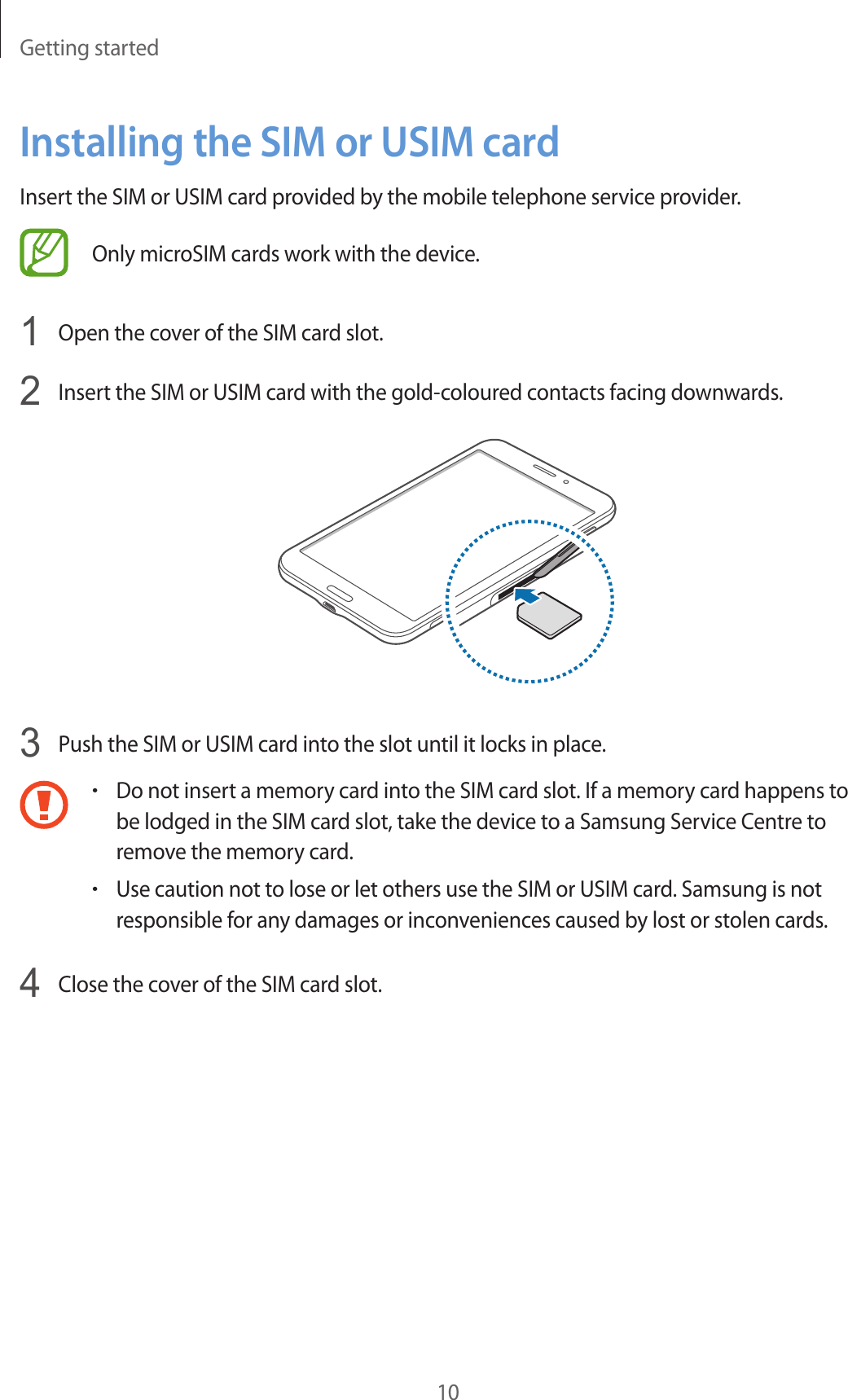 Getting started10Installing the SIM or USIM cardInsert the SIM or USIM card provided by the mobile telephone service provider.Only microSIM cards work with the device.1  Open the cover of the SIM card slot.2  Insert the SIM or USIM card with the gold-coloured contacts facing downwards.3  Push the SIM or USIM card into the slot until it locks in place.•Do not insert a memory card into the SIM card slot. If a memory card happens to be lodged in the SIM card slot, take the device to a Samsung Service Centre to remove the memory card.•Use caution not to lose or let others use the SIM or USIM card. Samsung is not responsible for any damages or inconveniences caused by lost or stolen cards.4  Close the cover of the SIM card slot.