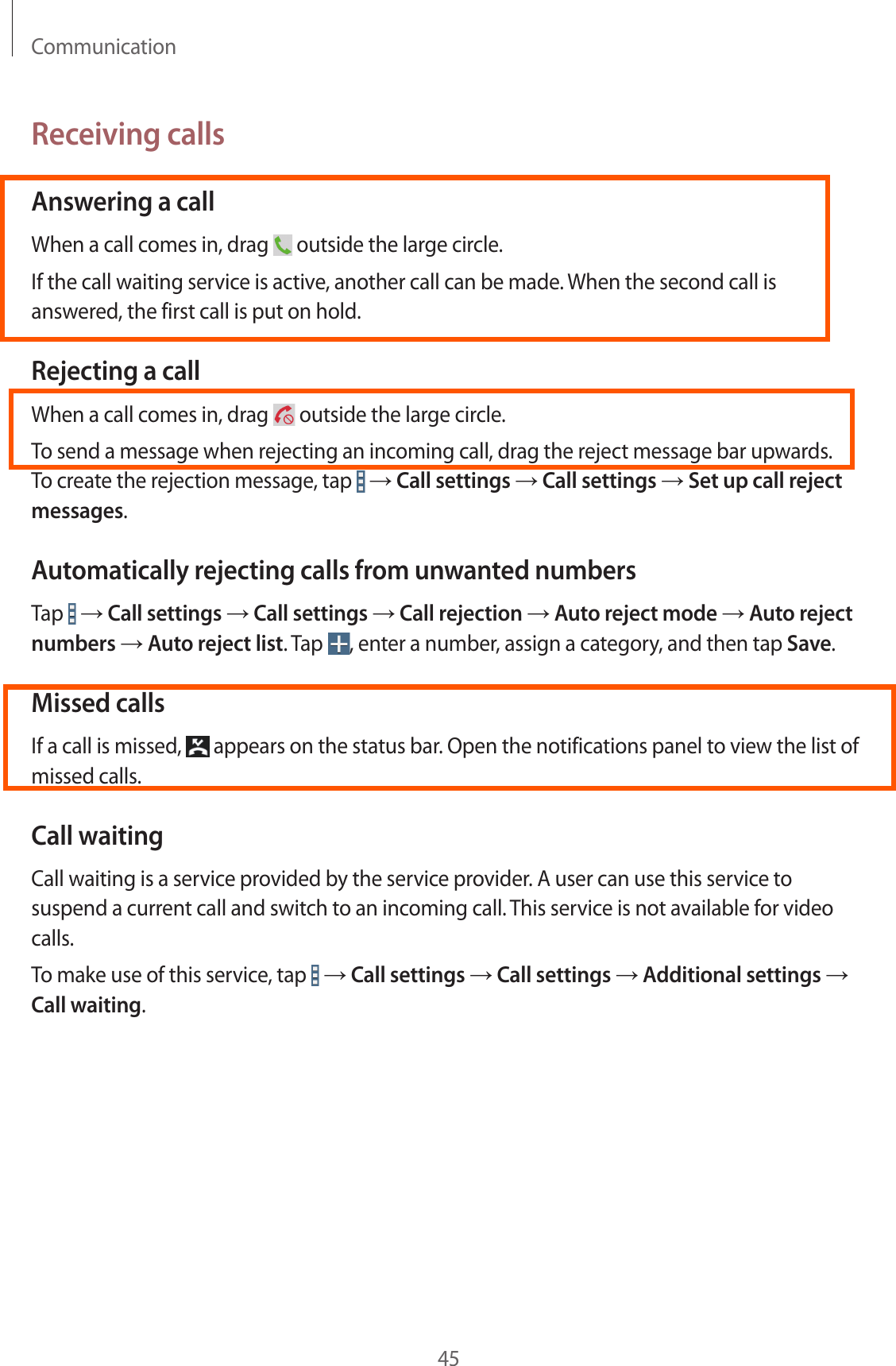 Communication45Receiving callsAnswering a callWhen a call comes in, drag   outside the large circle.If the call waiting service is active, another call can be made. When the second call is answered, the first call is put on hold.Rejecting a callWhen a call comes in, drag   outside the large circle.To send a message when rejecting an incoming call, drag the reject message bar upwards. To create the rejection message, tap   → Call settings → Call settings → Set up call reject messages.Automatically rejecting calls from unwanted numbersTap   → Call settings → Call settings → Call rejection → Auto reject mode → Auto reject numbers → Auto reject list. Tap  , enter a number, assign a category, and then tap Save.Missed callsIf a call is missed,   appears on the status bar. Open the notifications panel to view the list of missed calls.Call waitingCall waiting is a service provided by the service provider. A user can use this service to suspend a current call and switch to an incoming call. This service is not available for video calls.To make use of this service, tap   → Call settings → Call settings → Additional settings → Call waiting.