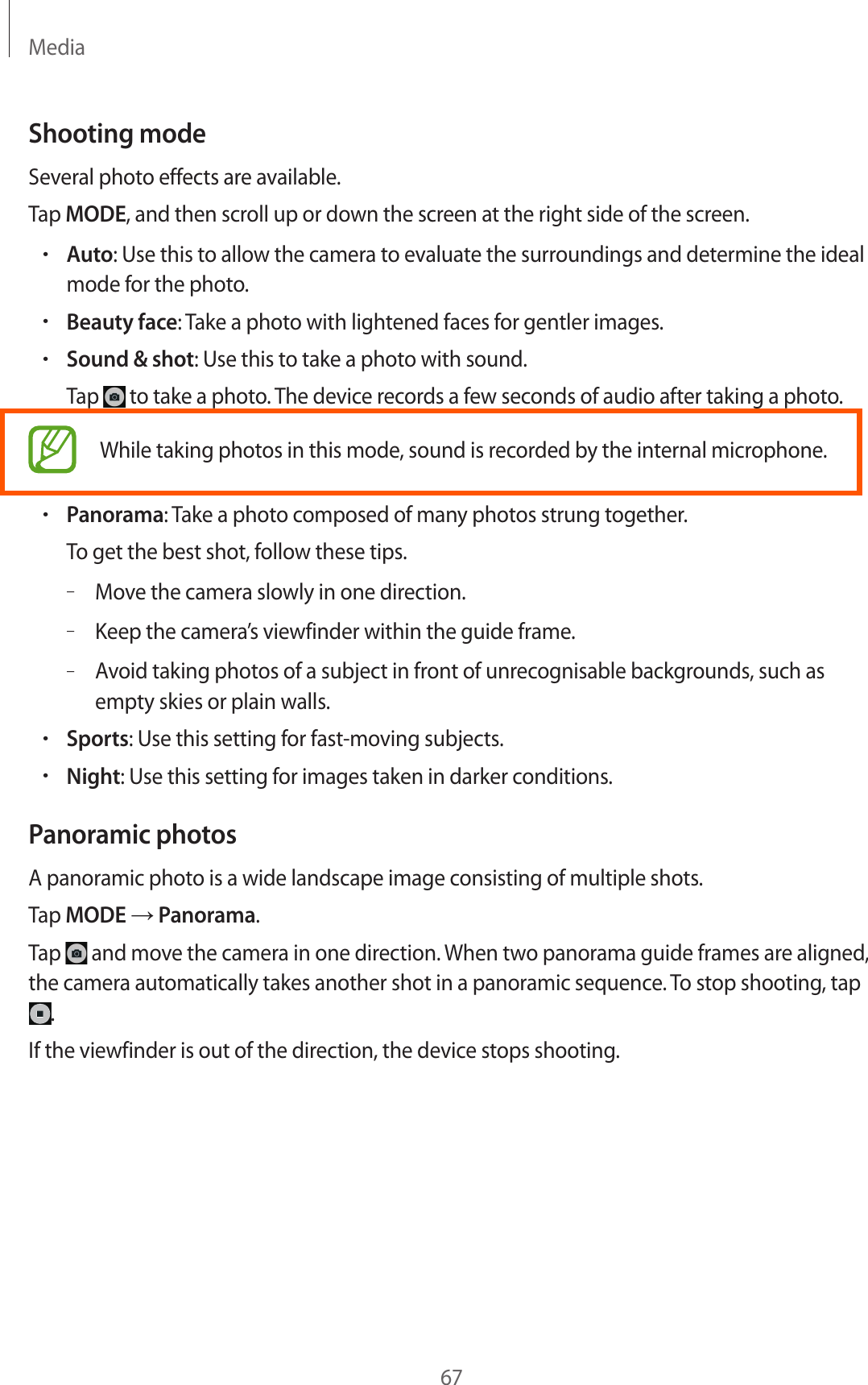 Media67Shooting modeSeveral photo effects are available.Tap MODE, and then scroll up or down the screen at the right side of the screen.•Auto: Use this to allow the camera to evaluate the surroundings and determine the ideal mode for the photo.•Beauty face: Take a photo with lightened faces for gentler images.•Sound &amp; shot: Use this to take a photo with sound.Tap   to take a photo. The device records a few seconds of audio after taking a photo.While taking photos in this mode, sound is recorded by the internal microphone.•Panorama: Take a photo composed of many photos strung together.To get the best shot, follow these tips.–Move the camera slowly in one direction.–Keep the camera’s viewfinder within the guide frame.–Avoid taking photos of a subject in front of unrecognisable backgrounds, such as empty skies or plain walls.•Sports: Use this setting for fast-moving subjects.•Night: Use this setting for images taken in darker conditions.Panoramic photosA panoramic photo is a wide landscape image consisting of multiple shots.Tap MODE → Panorama.Tap   and move the camera in one direction. When two panorama guide frames are aligned, the camera automatically takes another shot in a panoramic sequence. To stop shooting, tap .If the viewfinder is out of the direction, the device stops shooting.