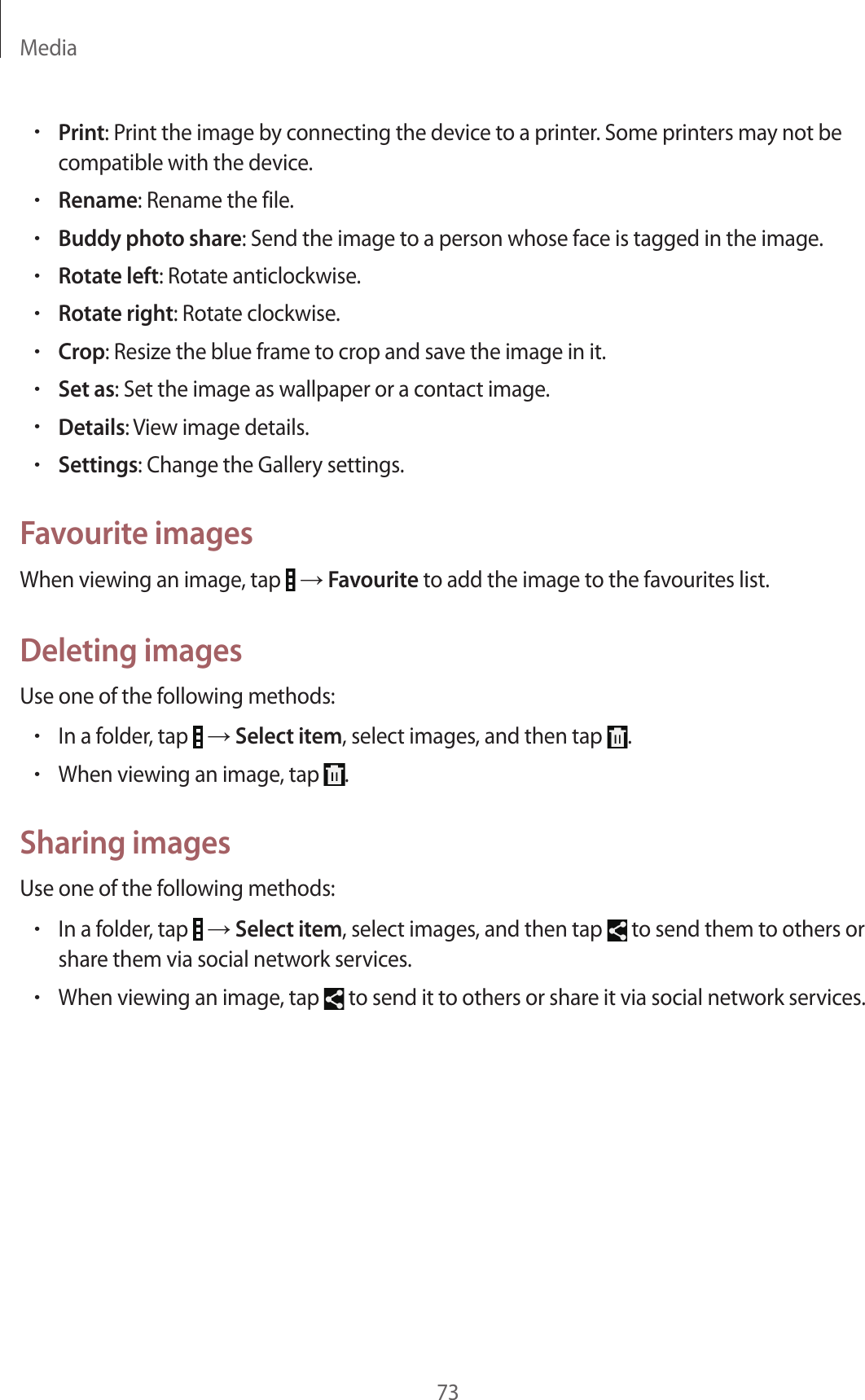 Media73•Print: Print the image by connecting the device to a printer. Some printers may not be compatible with the device.•Rename: Rename the file.•Buddy photo share: Send the image to a person whose face is tagged in the image.•Rotate left: Rotate anticlockwise.•Rotate right: Rotate clockwise.•Crop: Resize the blue frame to crop and save the image in it.•Set as: Set the image as wallpaper or a contact image.•Details: View image details.•Settings: Change the Gallery settings.Favourite imagesWhen viewing an image, tap   → Favourite to add the image to the favourites list.Deleting imagesUse one of the following methods:•In a folder, tap   → Select item, select images, and then tap  .•When viewing an image, tap  .Sharing imagesUse one of the following methods:•In a folder, tap   → Select item, select images, and then tap   to send them to others or share them via social network services.•When viewing an image, tap   to send it to others or share it via social network services.
