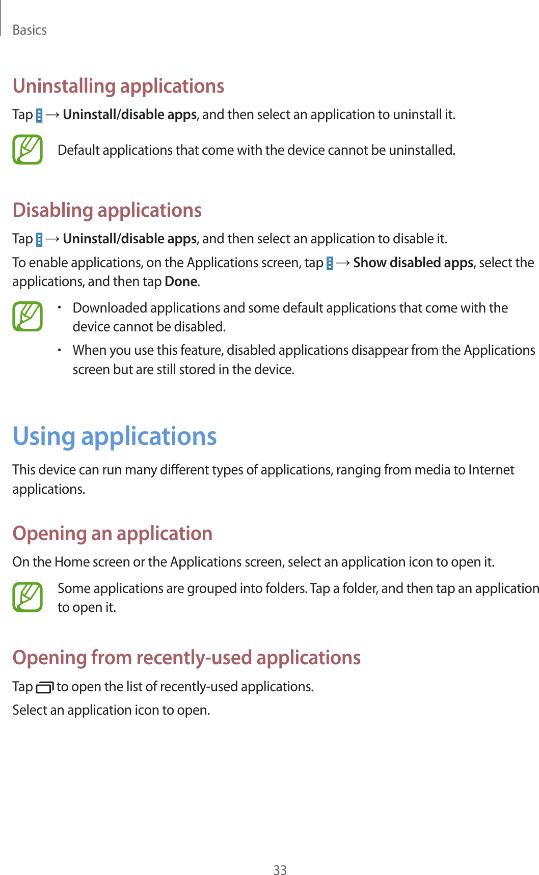 Basics33Uninstalling applicationsTap   → Uninstall/disable apps, and then select an application to uninstall it.Default applications that come with the device cannot be uninstalled.Disabling applicationsTap   → Uninstall/disable apps, and then select an application to disable it.To enable applications, on the Applications screen, tap   → Show disabled apps, select the applications, and then tap Done.•Downloaded applications and some default applications that come with the device cannot be disabled.•When you use this feature, disabled applications disappear from the Applications screen but are still stored in the device.Using applicationsThis device can run many different types of applications, ranging from media to Internet applications.Opening an applicationOn the Home screen or the Applications screen, select an application icon to open it.Some applications are grouped into folders. Tap a folder, and then tap an application to open it.Opening from recently-used applicationsTap   to open the list of recently-used applications.Select an application icon to open.