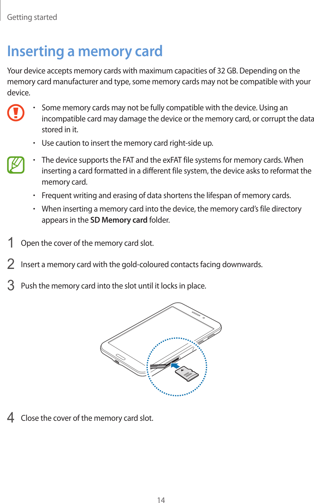 Getting started14Inserting a memory cardYour device accepts memory cards with maximum capacities of 32 GB. Depending on the memory card manufacturer and type, some memory cards may not be compatible with your device.•Some memory cards may not be fully compatible with the device. Using an incompatible card may damage the device or the memory card, or corrupt the data stored in it.•Use caution to insert the memory card right-side up.•The device supports the FAT and the exFAT file systems for memory cards. When inserting a card formatted in a different file system, the device asks to reformat the memory card.•Frequent writing and erasing of data shortens the lifespan of memory cards.•When inserting a memory card into the device, the memory card’s file directory appears in the SD Memory card folder.1  Open the cover of the memory card slot.2  Insert a memory card with the gold-coloured contacts facing downwards.3  Push the memory card into the slot until it locks in place.4  Close the cover of the memory card slot.
