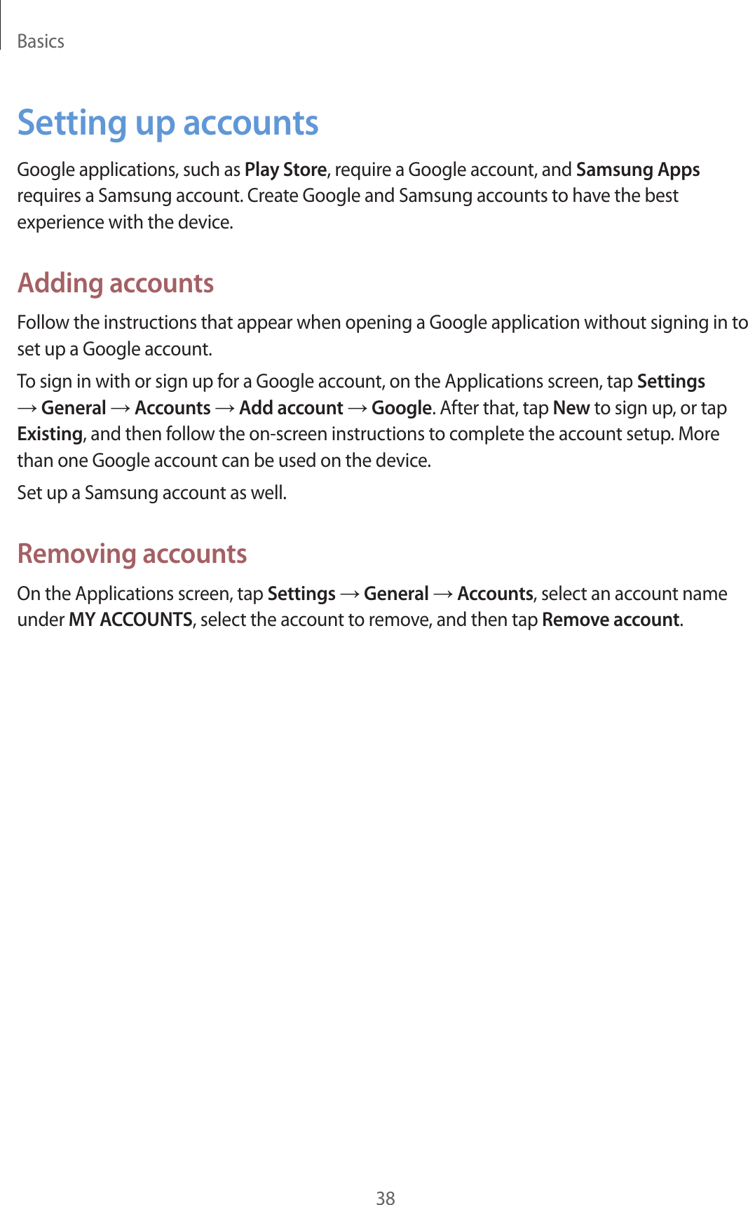Basics38Setting up accountsGoogle applications, such as Play Store, require a Google account, and Samsung Apps requires a Samsung account. Create Google and Samsung accounts to have the best experience with the device.Adding accountsFollow the instructions that appear when opening a Google application without signing in to set up a Google account.To sign in with or sign up for a Google account, on the Applications screen, tap Settings → General → Accounts → Add account → Google. After that, tap New to sign up, or tap Existing, and then follow the on-screen instructions to complete the account setup. More than one Google account can be used on the device.Set up a Samsung account as well.Removing accountsOn the Applications screen, tap Settings → General → Accounts, select an account name under MY ACCOUNTS, select the account to remove, and then tap Remove account.
