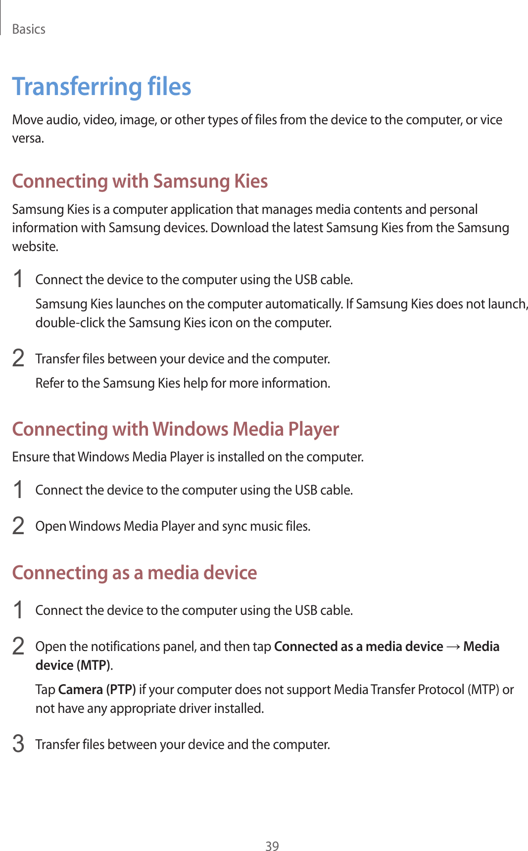 Basics39Transferring filesMove audio, video, image, or other types of files from the device to the computer, or vice versa.Connecting with Samsung KiesSamsung Kies is a computer application that manages media contents and personal information with Samsung devices. Download the latest Samsung Kies from the Samsung website.1  Connect the device to the computer using the USB cable.Samsung Kies launches on the computer automatically. If Samsung Kies does not launch, double-click the Samsung Kies icon on the computer.2  Transfer files between your device and the computer.Refer to the Samsung Kies help for more information.Connecting with Windows Media PlayerEnsure that Windows Media Player is installed on the computer.1  Connect the device to the computer using the USB cable.2  Open Windows Media Player and sync music files.Connecting as a media device1  Connect the device to the computer using the USB cable.2  Open the notifications panel, and then tap Connected as a media device → Media device (MTP).Tap Camera (PTP) if your computer does not support Media Transfer Protocol (MTP) or not have any appropriate driver installed.3  Transfer files between your device and the computer.