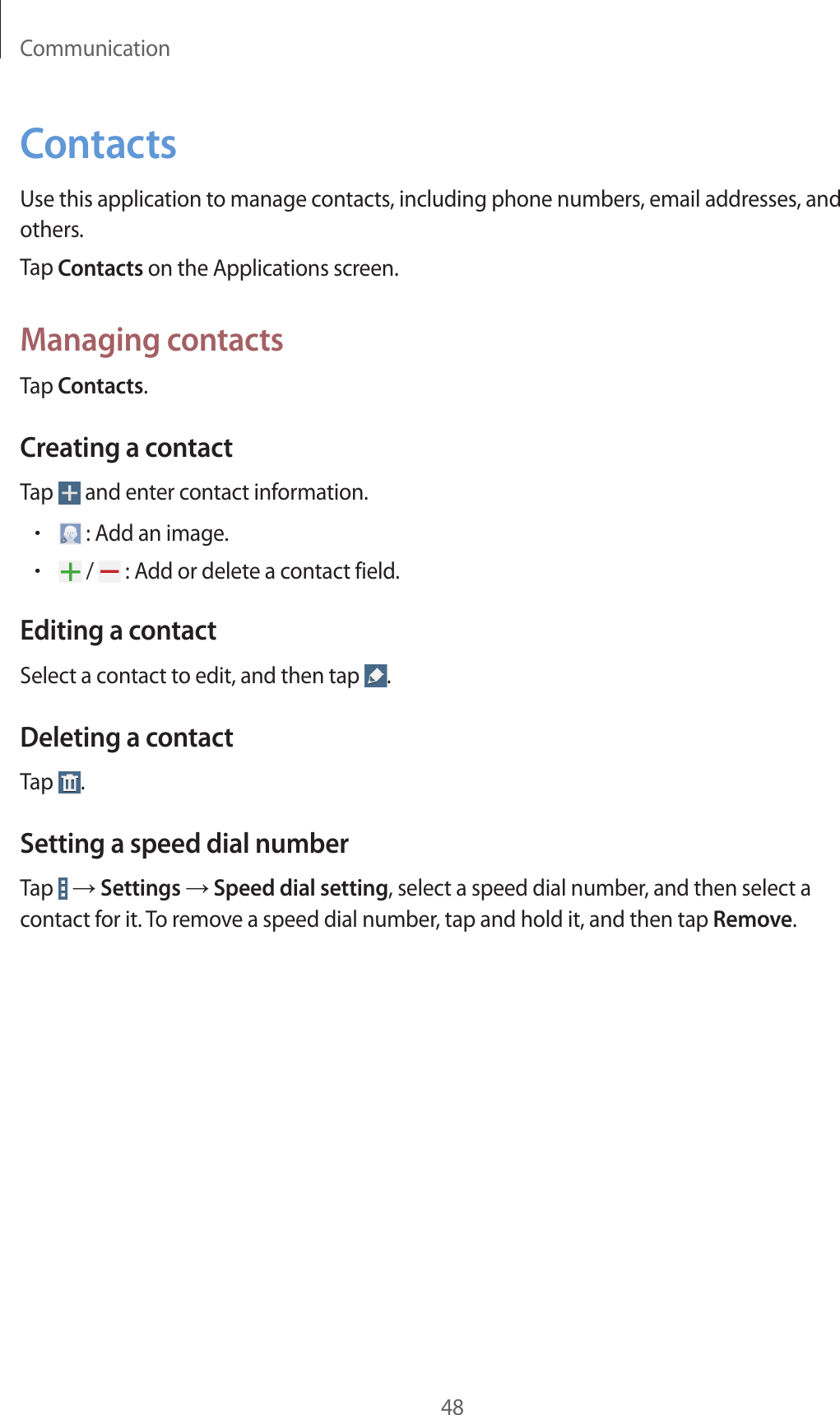 Communication48ContactsUse this application to manage contacts, including phone numbers, email addresses, and others.Tap Contacts on the Applications screen.Managing contactsTap Contacts.Creating a contactTap   and enter contact information.• : Add an image.• /   : Add or delete a contact field.Editing a contactSelect a contact to edit, and then tap  .Deleting a contactTap  .Setting a speed dial numberTap   → Settings → Speed dial setting, select a speed dial number, and then select a contact for it. To remove a speed dial number, tap and hold it, and then tap Remove.