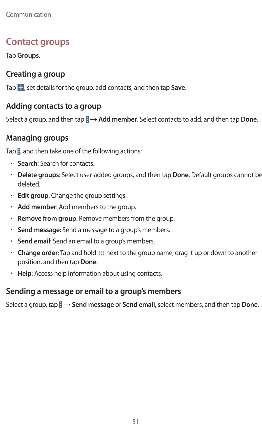 Communication51Contact groupsTap Groups.Creating a groupTap  , set details for the group, add contacts, and then tap Save.Adding contacts to a groupSelect a group, and then tap   → Add member. Select contacts to add, and then tap Done.Managing groupsTap  , and then take one of the following actions:•Search: Search for contacts.•Delete groups: Select user-added groups, and then tap Done. Default groups cannot be deleted.•Edit group: Change the group settings.•Add member: Add members to the group.•Remove from group: Remove members from the group.•Send message: Send a message to a group’s members.•Send email: Send an email to a group’s members.•Change order: Tap and hold   next to the group name, drag it up or down to another position, and then tap Done.•Help: Access help information about using contacts.Sending a message or email to a group’s membersSelect a group, tap   → Send message or Send email, select members, and then tap Done.