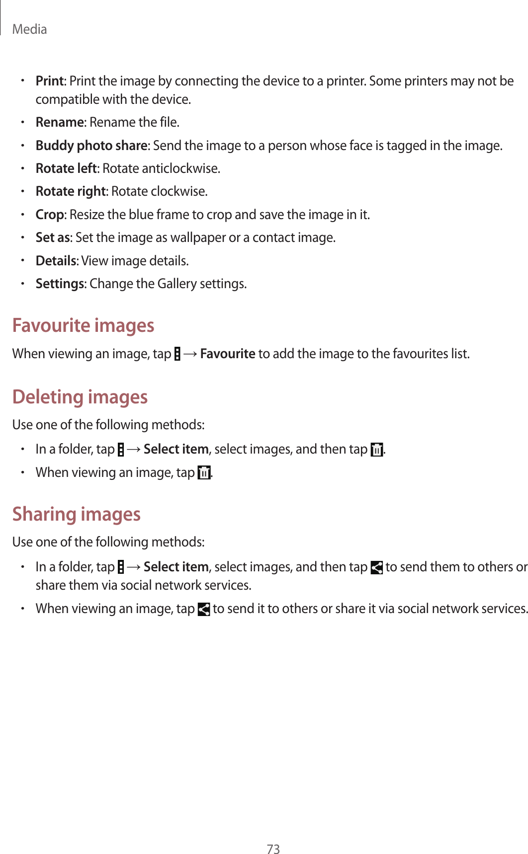 Media73•Print: Print the image by connecting the device to a printer. Some printers may not be compatible with the device.•Rename: Rename the file.•Buddy photo share: Send the image to a person whose face is tagged in the image.•Rotate left: Rotate anticlockwise.•Rotate right: Rotate clockwise.•Crop: Resize the blue frame to crop and save the image in it.•Set as: Set the image as wallpaper or a contact image.•Details: View image details.•Settings: Change the Gallery settings.Favourite imagesWhen viewing an image, tap → Favourite to add the image to the favourites list.Deleting imagesUse one of the following methods:•In a folder, tap → Select item, select images, and then tap .•When viewing an image, tap .Sharing imagesUse one of the following methods:•In a folder, tap → Select item, select images, and then tap to send them to others or share them via social network services.•When viewing an image, tap to send it to others or share it via social network services.
