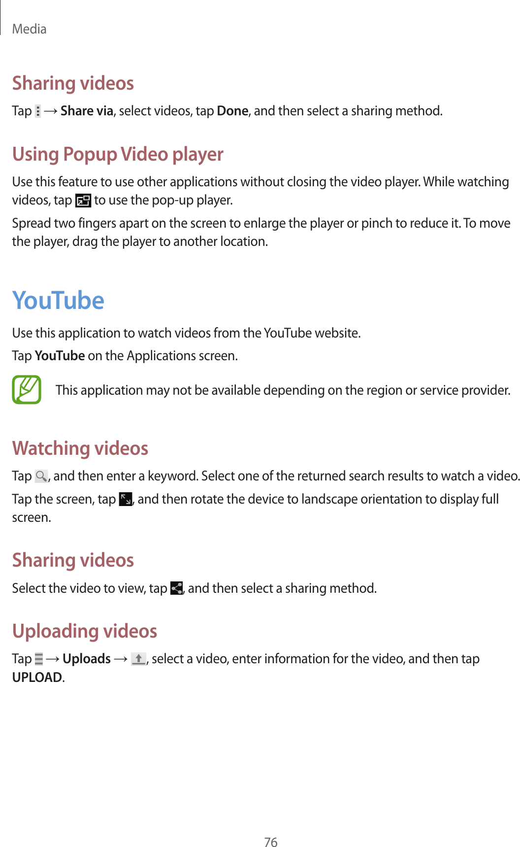 Media76Sharing videosTap → Share via, select videos, tap Done, and then select a sharing method.Using Popup Video playerUse this feature to use other applications without closing the video player. While watching videos, tap to use the pop-up player.Spread two fingers apart on the screen to enlarge the player or pinch to reduce it. To move the player, drag the player to another location.YouTubeUse this application to watch videos from the YouTube website.Tap YouTube on the Applications screen.This application may not be available depending on the region or service provider.Watching videosTap , and then enter a keyword. Select one of the returned search results to watch a video.Tap the screen, tap , and then rotate the device to landscape orientation to display full screen.Sharing videosSelect the video to view, tap , and then select a sharing method.Uploading videosTap → Uploads → , select a video, enter information for the video, and then tap UPLOAD.