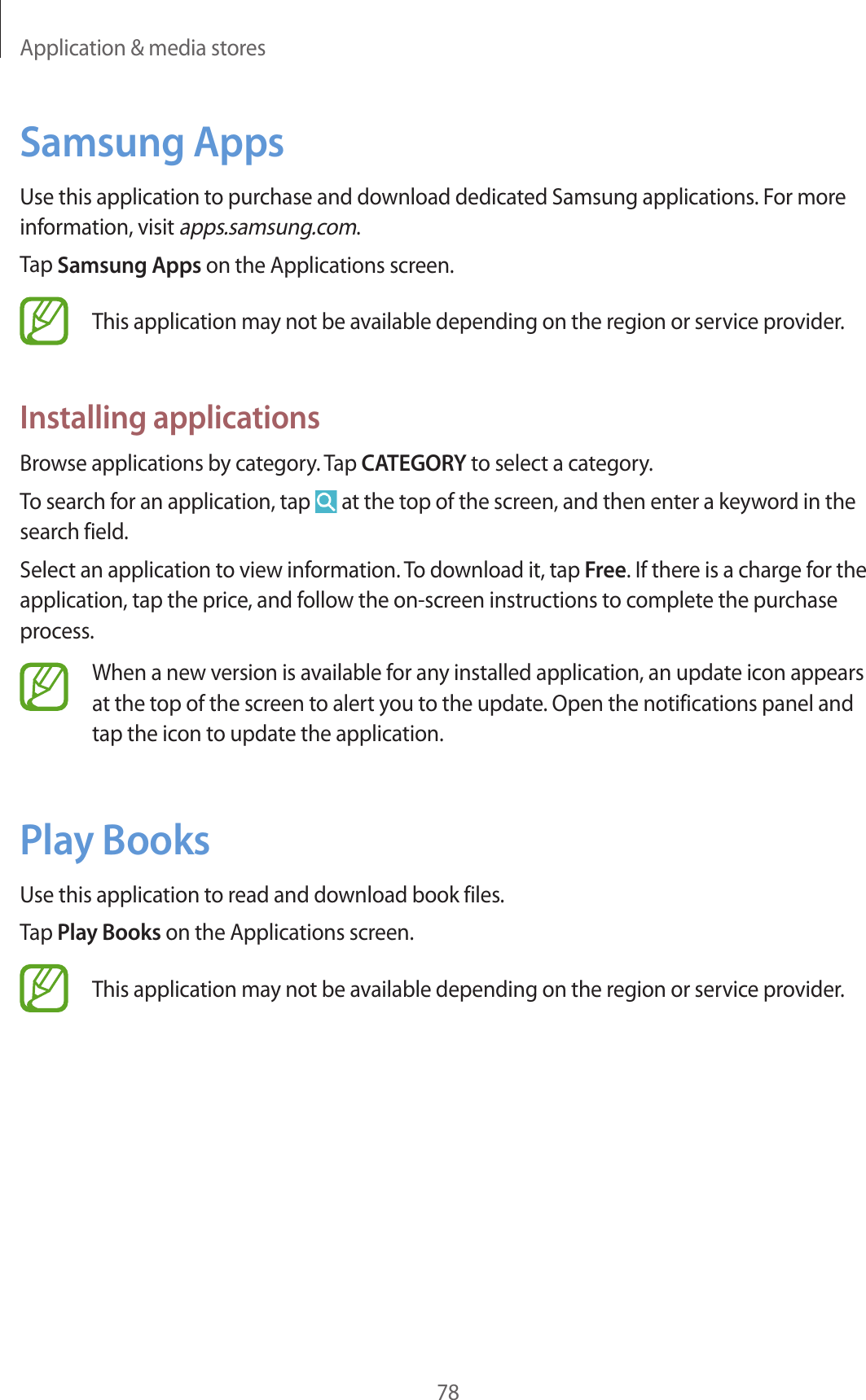 Application & media stores78Samsung AppsUse this application to purchase and download dedicated Samsung applications. For more information, visit apps.samsung.com.Tap Samsung Apps on the Applications screen.This application may not be available depending on the region or service provider.Installing applicationsBrowse applications by category. Tap CATEGORY to select a category.To search for an application, tap at the top of the screen, and then enter a keyword in the search field.Select an application to view information. To download it, tap Free. If there is a charge for the application, tap the price, and follow the on-screen instructions to complete the purchase process.When a new version is available for any installed application, an update icon appears at the top of the screen to alert you to the update. Open the notifications panel and tap the icon to update the application.Play BooksUse this application to read and download book files.Tap Play Books on the Applications screen.This application may not be available depending on the region or service provider.