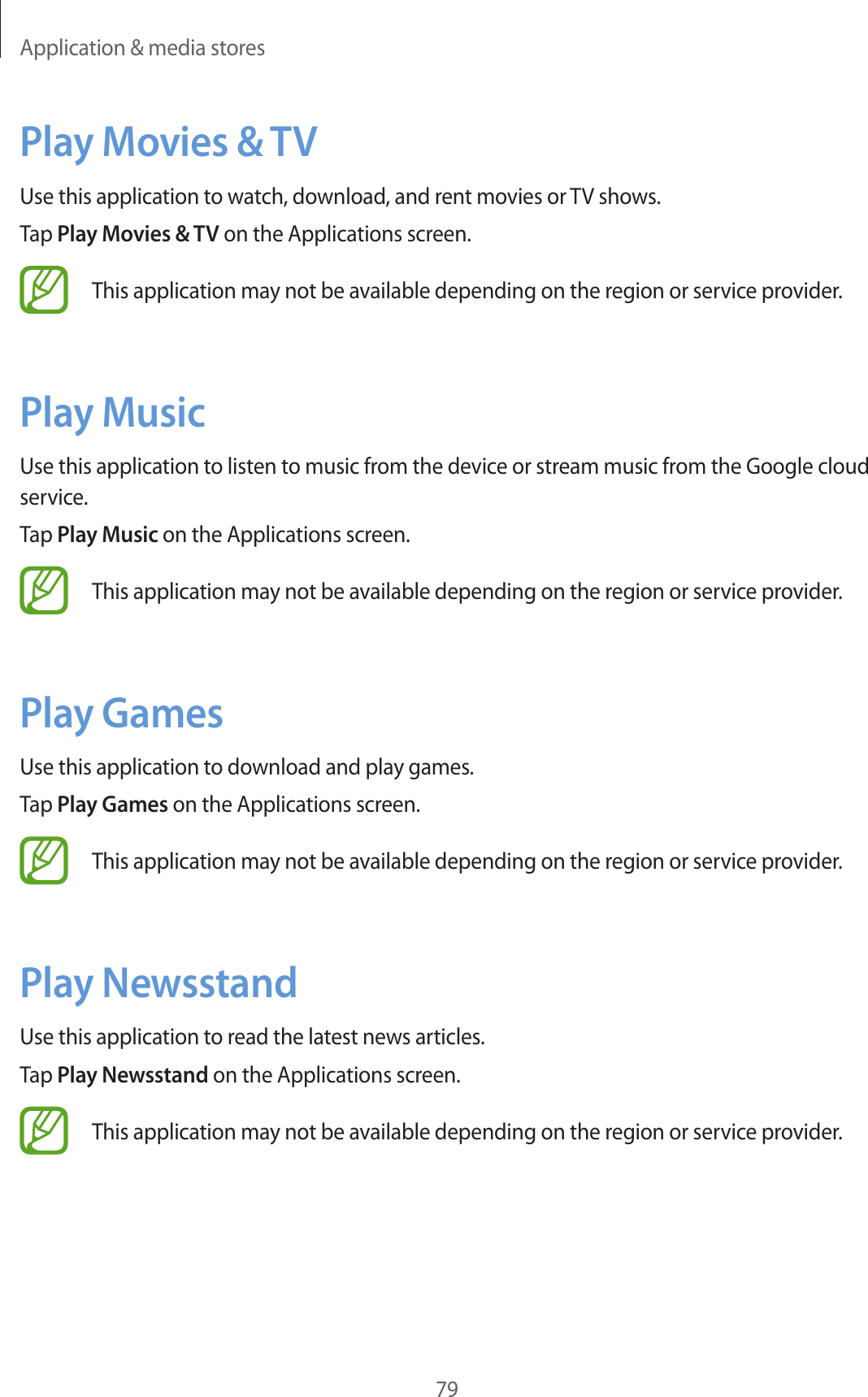 Application & media stores79Play Movies & TVUse this application to watch, download, and rent movies or TV shows.Tap Play Movies & TV on the Applications screen.This application may not be available depending on the region or service provider.Play MusicUse this application to listen to music from the device or stream music from the Google cloud service.Tap Play Music on the Applications screen.This application may not be available depending on the region or service provider.Play GamesUse this application to download and play games.Tap Play Games on the Applications screen.This application may not be available depending on the region or service provider.Play NewsstandUse this application to read the latest news articles.Tap Play Newsstand on the Applications screen.This application may not be available depending on the region or service provider.