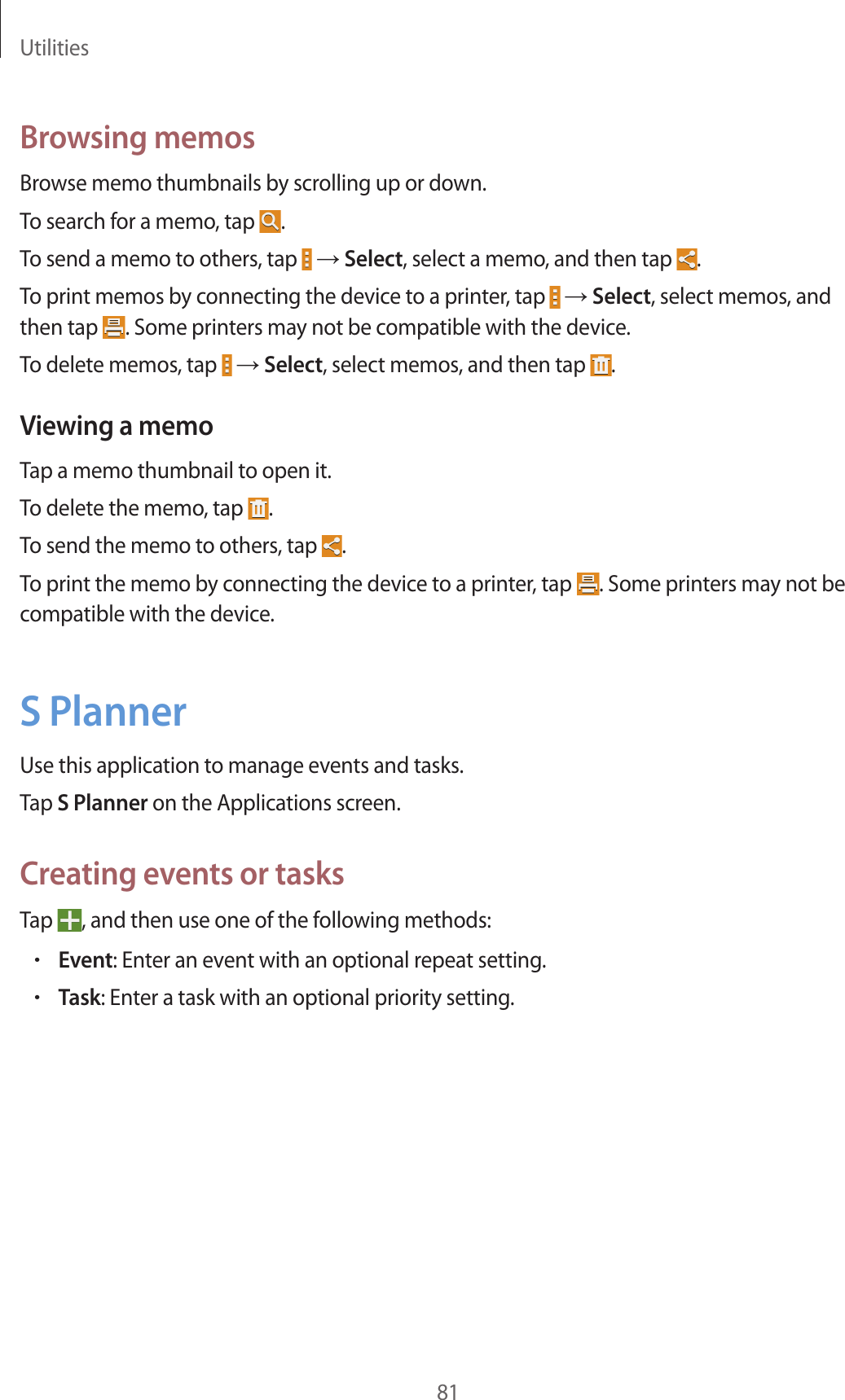 Utilities81Browsing memosBrowse memo thumbnails by scrolling up or down.To search for a memo, tap .To send a memo to others, tap → Select, select a memo, and then tap .To print memos by connecting the device to a printer, tap → Select, select memos, and then tap . Some printers may not be compatible with the device.To delete memos, tap → Select, select memos, and then tap .Viewing a memoTap a memo thumbnail to open it.To delete the memo, tap .To send the memo to others, tap .To print the memo by connecting the device to a printer, tap . Some printers may not be compatible with the device.S PlannerUse this application to manage events and tasks.Tap S Planner on the Applications screen.Creating events or tasksTap , and then use one of the following methods:•Event: Enter an event with an optional repeat setting.•Task: Enter a task with an optional priority setting.