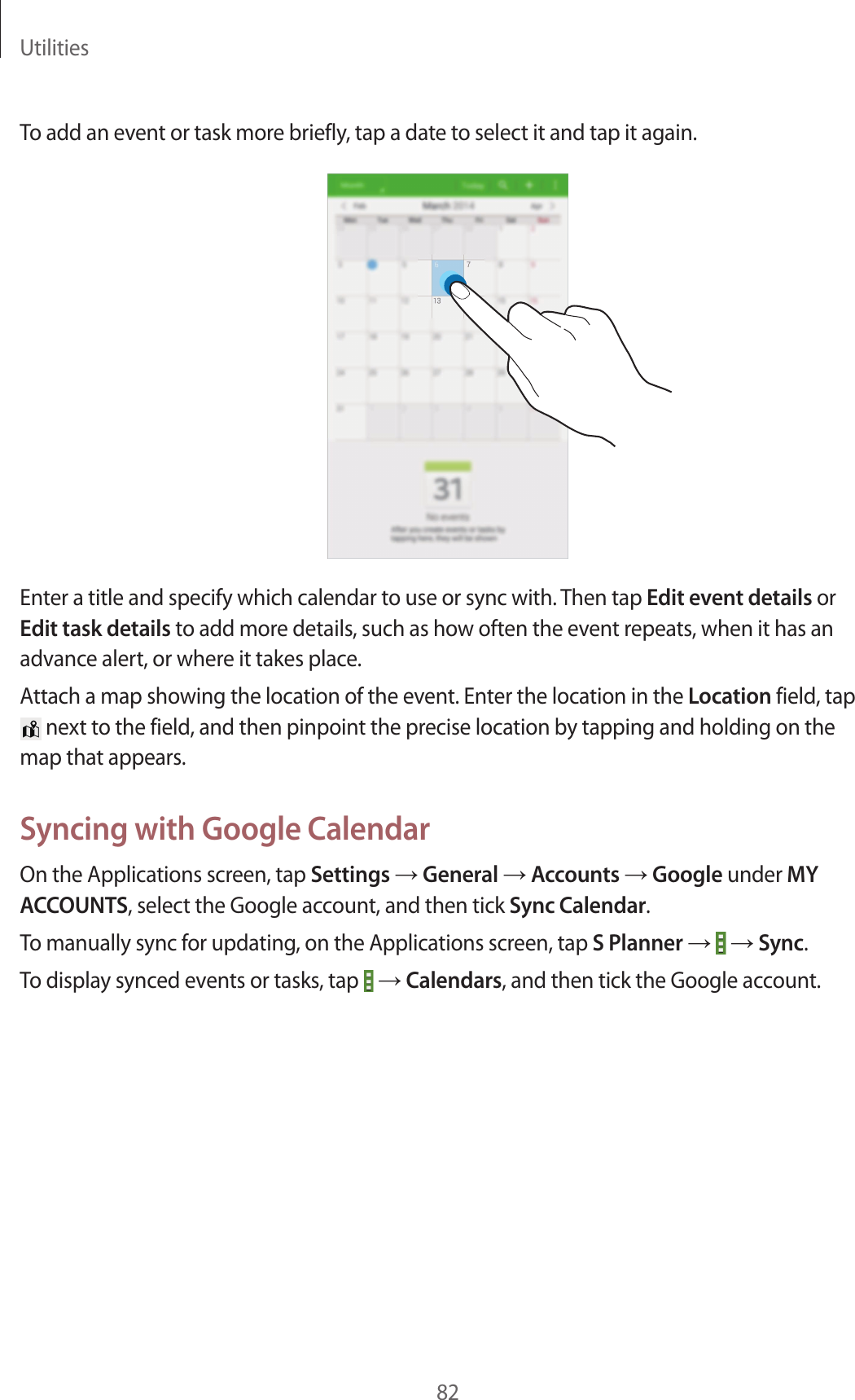 Utilities82To add an event or task more briefly, tap a date to select it and tap it again.Enter a title and specify which calendar to use or sync with. Then tap Edit event details or Edit task details to add more details, such as how often the event repeats, when it has an advance alert, or where it takes place.Attach a map showing the location of the event. Enter the location in the Location field, tap next to the field, and then pinpoint the precise location by tapping and holding on the map that appears.Syncing with Google CalendarOn the Applications screen, tap Settings → General → Accounts → Google under MY ACCOUNTS, select the Google account, and then tick Sync Calendar.To manually sync for updating, on the Applications screen, tap S Planner → → Sync.To display synced events or tasks, tap → Calendars, and then tick the Google account.