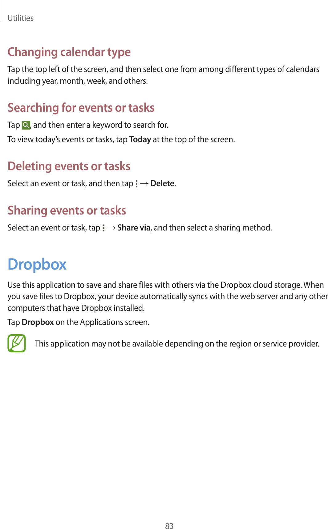 Utilities83Changing calendar typeTap the top left of the screen, and then select one from among different types of calendars including year, month, week, and others.Searching for events or tasksTap , and then enter a keyword to search for.To view today’s events or tasks, tap Today at the top of the screen.Deleting events or tasksSelect an event or task, and then tap → Delete.Sharing events or tasksSelect an event or task, tap → Share via, and then select a sharing method.DropboxUse this application to save and share files with others via the Dropbox cloud storage. When you save files to Dropbox, your device automatically syncs with the web server and any other computers that have Dropbox installed.Tap Dropbox on the Applications screen.This application may not be available depending on the region or service provider.