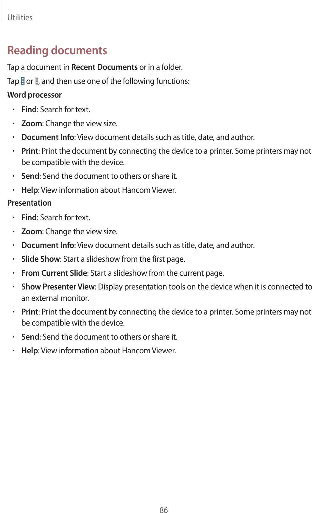 Utilities86Reading documentsTap a document in Recent Documents or in a folder.Tap or , and then use one of the following functions:Word processor•Find: Search for text.•Zoom: Change the view size.•Document Info: View document details such as title, date, and author.•Print: Print the document by connecting the device to a printer. Some printers may not be compatible with the device.•Send: Send the document to others or share it.•Help: View information about Hancom Viewer.Presentation•Find: Search for text.•Zoom: Change the view size.•Document Info: View document details such as title, date, and author.•Slide Show: Start a slideshow from the first page.•From Current Slide: Start a slideshow from the current page.•Show Presenter View: Display presentation tools on the device when it is connected to an external monitor.•Print: Print the document by connecting the device to a printer. Some printers may not be compatible with the device.•Send: Send the document to others or share it.•Help: View information about Hancom Viewer.