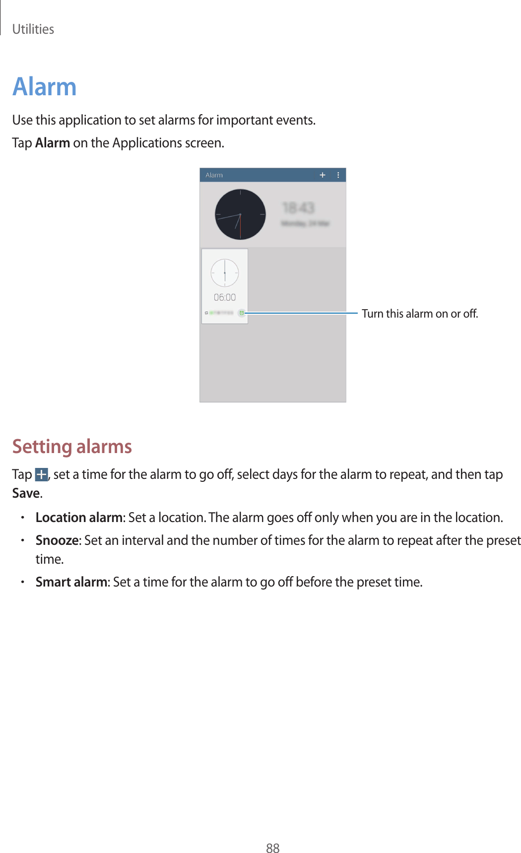 Utilities88AlarmUse this application to set alarms for important events.Tap Alarm on the Applications screen.Turn this alarm on or off.Setting alarmsTap , set a time for the alarm to go off, select days for the alarm to repeat, and then tap Save.•Location alarm: Set a location. The alarm goes off only when you are in the location.•Snooze: Set an interval and the number of times for the alarm to repeat after the preset time.•Smart alarm: Set a time for the alarm to go off before the preset time.