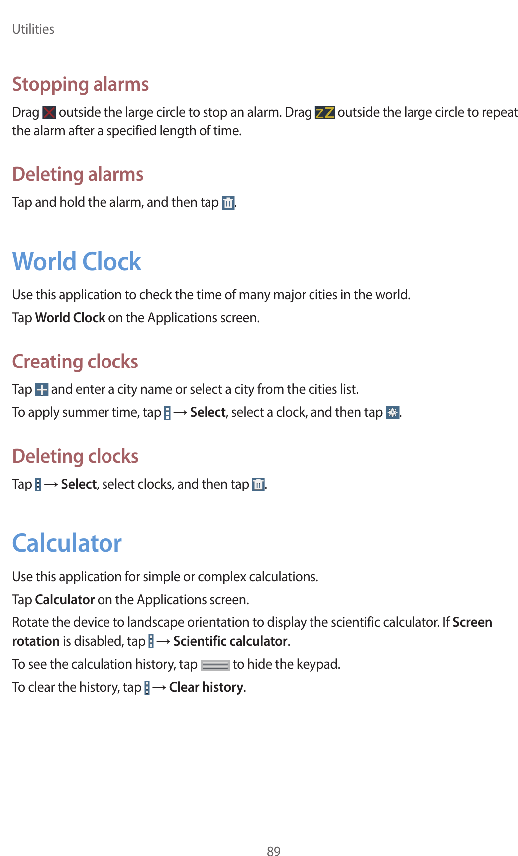 Utilities89Stopping alarmsDrag outside the large circle to stop an alarm. Drag outside the large circle to repeat the alarm after a specified length of time.Deleting alarmsTap and hold the alarm, and then tap .World ClockUse this application to check the time of many major cities in the world.Tap World Clock on the Applications screen.Creating clocksTap and enter a city name or select a city from the cities list.To apply summer time, tap → Select, select a clock, and then tap .Deleting clocksTap → Select, select clocks, and then tap .CalculatorUse this application for simple or complex calculations.Tap Calculator on the Applications screen.Rotate the device to landscape orientation to display the scientific calculator. If Screen rotation is disabled, tap → Scientific calculator.To see the calculation history, tap to hide the keypad.To clear the history, tap → Clear history.