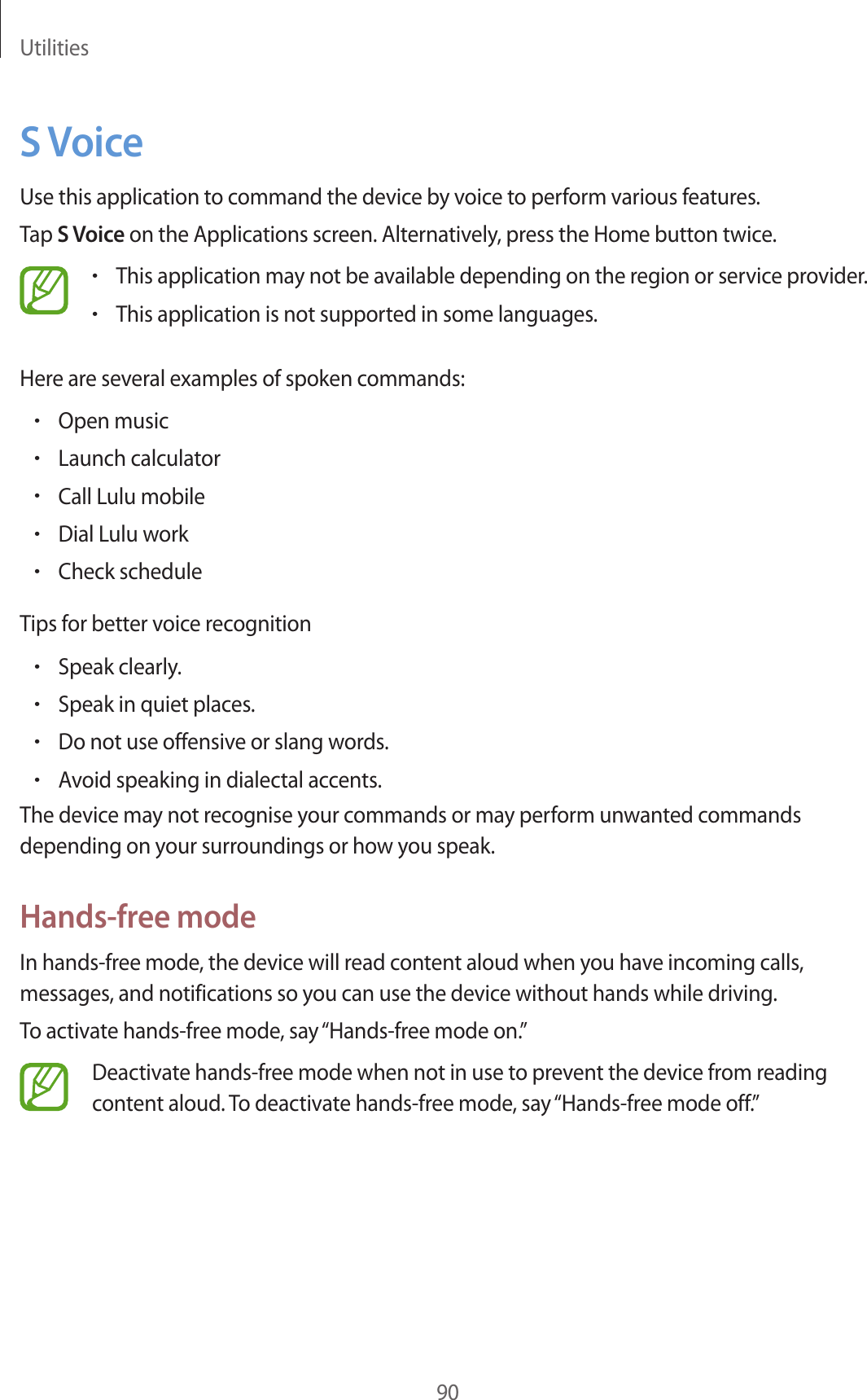 Utilities90S VoiceUse this application to command the device by voice to perform various features.Tap S Voice on the Applications screen. Alternatively, press the Home button twice.•This application may not be available depending on the region or service provider.•This application is not supported in some languages.Here are several examples of spoken commands:•Open music•Launch calculator•Call Lulu mobile•Dial Lulu work•Check scheduleTips for better voice recognition•Speak clearly.•Speak in quiet places.•Do not use offensive or slang words.•Avoid speaking in dialectal accents.The device may not recognise your commands or may perform unwanted commands depending on your surroundings or how you speak.Hands-free modeIn hands-free mode, the device will read content aloud when you have incoming calls, messages, and notifications so you can use the device without hands while driving.To activate hands-free mode, say “Hands-free mode on.”Deactivate hands-free mode when not in use to prevent the device from reading content aloud. To deactivate hands-free mode, say “Hands-free mode off.”