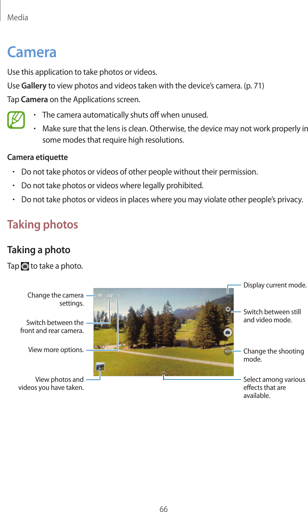 Media66CameraUse this application to take photos or videos.Use Gallery to view photos and videos taken with the device’s camera. (p. 71)Tap Camera on the Applications screen.•The camera automatically shuts off when unused.•Make sure that the lens is clean. Otherwise, the device may not work properly in some modes that require high resolutions.Camera etiquette•Do not take photos or videos of other people without their permission.•Do not take photos or videos where legally prohibited.•Do not take photos or videos in places where you may violate other people’s privacy.Taking photosTaking a photoTap to take a photo.Display current mode.Change the shooting mode.Change the camera settings.Switch between the front and rear camera.Select among various effects that are available.View more options.Switch between still and video mode.View photos and videos you have taken.