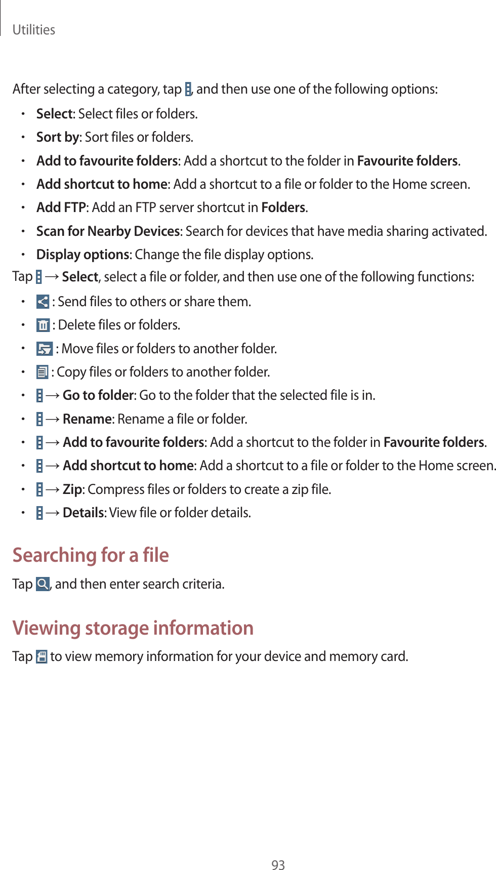 Utilities93After selecting a category, tap , and then use one of the following options:•Select: Select files or folders.•Sort by: Sort files or folders.•Add to favourite folders: Add a shortcut to the folder in Favourite folders.•Add shortcut to home: Add a shortcut to a file or folder to the Home screen.•Add FTP: Add an FTP server shortcut in Folders.•Scan for Nearby Devices: Search for devices that have media sharing activated.•Display options: Change the file display options.Tap → Select, select a file or folder, and then use one of the following functions:• : Send files to others or share them.• : Delete files or folders.• : Move files or folders to another folder.• : Copy files or folders to another folder.• → Go to folder: Go to the folder that the selected file is in.• → Rename: Rename a file or folder.• → Add to favourite folders: Add a shortcut to the folder in Favourite folders.• → Add shortcut to home: Add a shortcut to a file or folder to the Home screen.• → Zip: Compress files or folders to create a zip file.• → Details: View file or folder details.Searching for a fileTap , and then enter search criteria.Viewing storage informationTap to view memory information for your device and memory card.