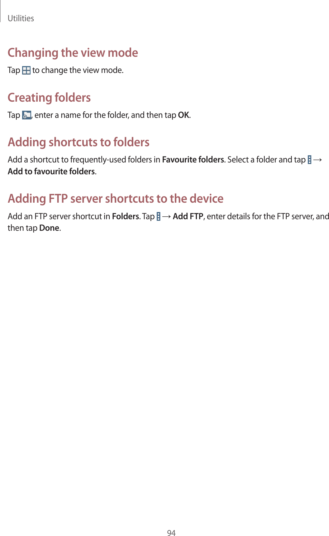 Utilities94Changing the view modeTap to change the view mode.Creating foldersTap , enter a name for the folder, and then tap OK.Adding shortcuts to foldersAdd a shortcut to frequently-used folders in Favourite folders. Select a folder and tap → Add to favourite folders.Adding FTP server shortcuts to the deviceAdd an FTP server shortcut in Folders. Tap → Add FTP, enter details for the FTP server, and then tap Done.