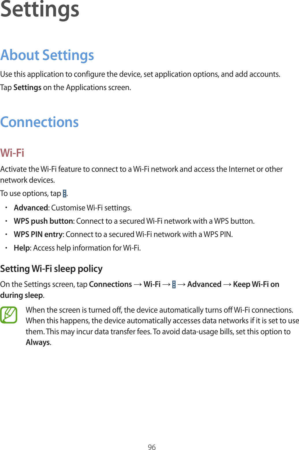 96SettingsAbout SettingsUse this application to configure the device, set application options, and add accounts.Tap Settings on the Applications screen.ConnectionsWi-FiActivate the Wi-Fi feature to connect to a Wi-Fi network and access the Internet or other network devices.To use options, tap .•Advanced: Customise Wi-Fi settings.•WPS push button: Connect to a secured Wi-Fi network with a WPS button.•WPS PIN entry: Connect to a secured Wi-Fi network with a WPS PIN.•Help: Access help information for Wi-Fi.Setting Wi-Fi sleep policyOn the Settings screen, tap Connections → Wi-Fi → → Advanced → Keep Wi-Fi on during sleep.When the screen is turned off, the device automatically turns off Wi-Fi connections. When this happens, the device automatically accesses data networks if it is set to use them. This may incur data transfer fees. To avoid data-usage bills, set this option to Always.