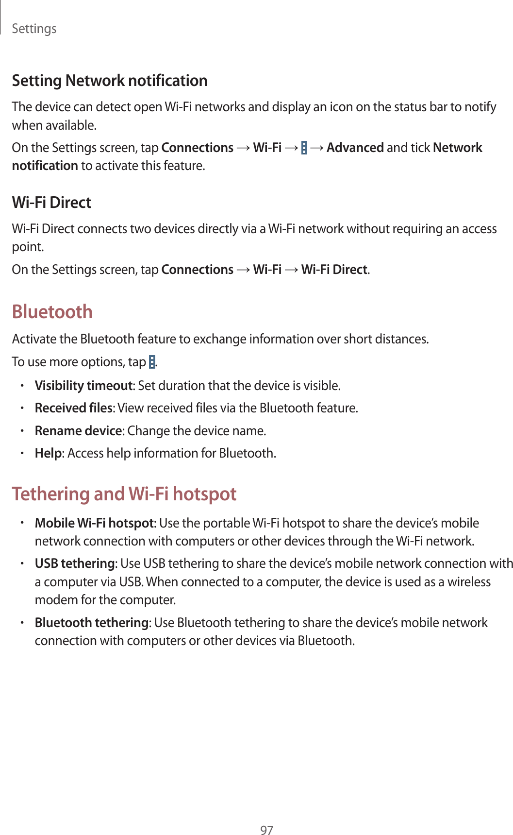 Settings97Setting Network notificationThe device can detect open Wi-Fi networks and display an icon on the status bar to notify when available.On the Settings screen, tap Connections → Wi-Fi → → Advanced and tick Network notification to activate this feature.Wi-Fi DirectWi-Fi Direct connects two devices directly via a Wi-Fi network without requiring an access point.On the Settings screen, tap Connections → Wi-Fi → Wi-Fi Direct.BluetoothActivate the Bluetooth feature to exchange information over short distances.To use more options, tap .•Visibility timeout: Set duration that the device is visible.•Received files: View received files via the Bluetooth feature.•Rename device: Change the device name.•Help: Access help information for Bluetooth.Tethering and Wi-Fi hotspot•Mobile Wi-Fi hotspot: Use the portable Wi-Fi hotspot to share the device’s mobile network connection with computers or other devices through the Wi-Fi network.•USB tethering: Use USB tethering to share the device’s mobile network connection with a computer via USB. When connected to a computer, the device is used as a wireless modem for the computer.•Bluetooth tethering: Use Bluetooth tethering to share the device’s mobile network connection with computers or other devices via Bluetooth.