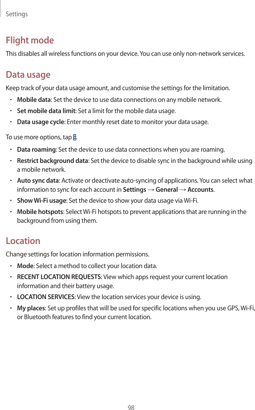 Settings98Flight modeThis disables all wireless functions on your device. You can use only non-network services.Data usageKeep track of your data usage amount, and customise the settings for the limitation.•Mobile data: Set the device to use data connections on any mobile network.•Set mobile data limit: Set a limit for the mobile data usage.•Data usage cycle: Enter monthly reset date to monitor your data usage.To use more options, tap .•Data roaming: Set the device to use data connections when you are roaming.•Restrict background data: Set the device to disable sync in the background while using a mobile network.•Auto sync data: Activate or deactivate auto-syncing of applications. You can select what information to sync for each account in Settings → General → Accounts.•Show Wi-Fi usage: Set the device to show your data usage via Wi-Fi.•Mobile hotspots: Select Wi-Fi hotspots to prevent applications that are running in the background from using them.LocationChange settings for location information permissions.•Mode: Select a method to collect your location data.•RECENT LOCATION REQUESTS: View which apps request your current location information and their battery usage.•LOCATION SERVICES: View the location services your device is using.•My places: Set up profiles that will be used for specific locations when you use GPS, Wi-Fi, or Bluetooth features to find your current location.