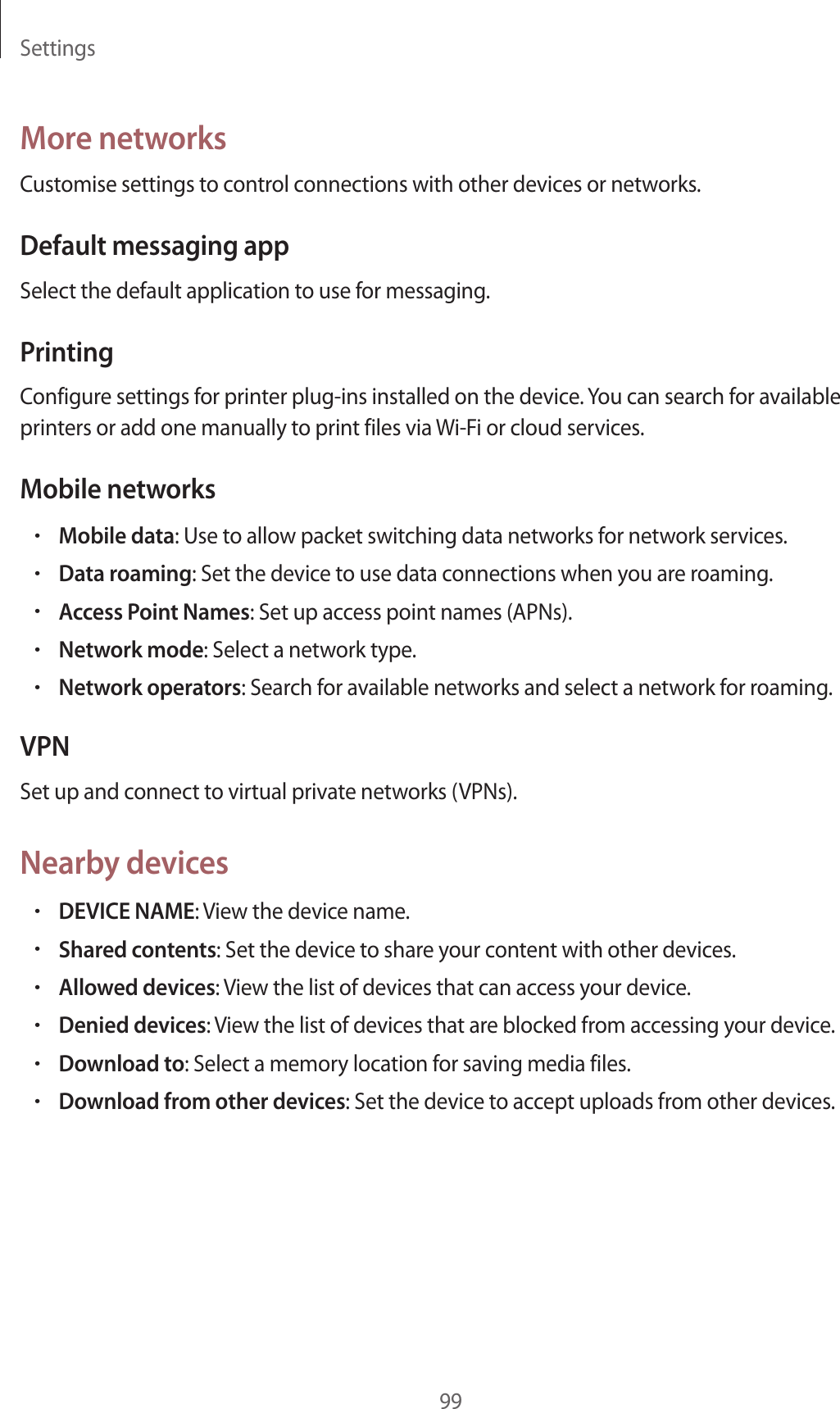 Settings99More networksCustomise settings to control connections with other devices or networks.Default messaging appSelect the default application to use for messaging.PrintingConfigure settings for printer plug-ins installed on the device. You can search for available printers or add one manually to print files via Wi-Fi or cloud services.Mobile networks•Mobile data: Use to allow packet switching data networks for network services.•Data roaming: Set the device to use data connections when you are roaming.•Access Point Names: Set up access point names (APNs).•Network mode: Select a network type.•Network operators: Search for available networks and select a network for roaming.VPNSet up and connect to virtual private networks (VPNs).Nearby devices•DEVICE NAME: View the device name.•Shared contents: Set the device to share your content with other devices.•Allowed devices: View the list of devices that can access your device.•Denied devices: View the list of devices that are blocked from accessing your device.•Download to: Select a memory location for saving media files.•Download from other devices: Set the device to accept uploads from other devices.
