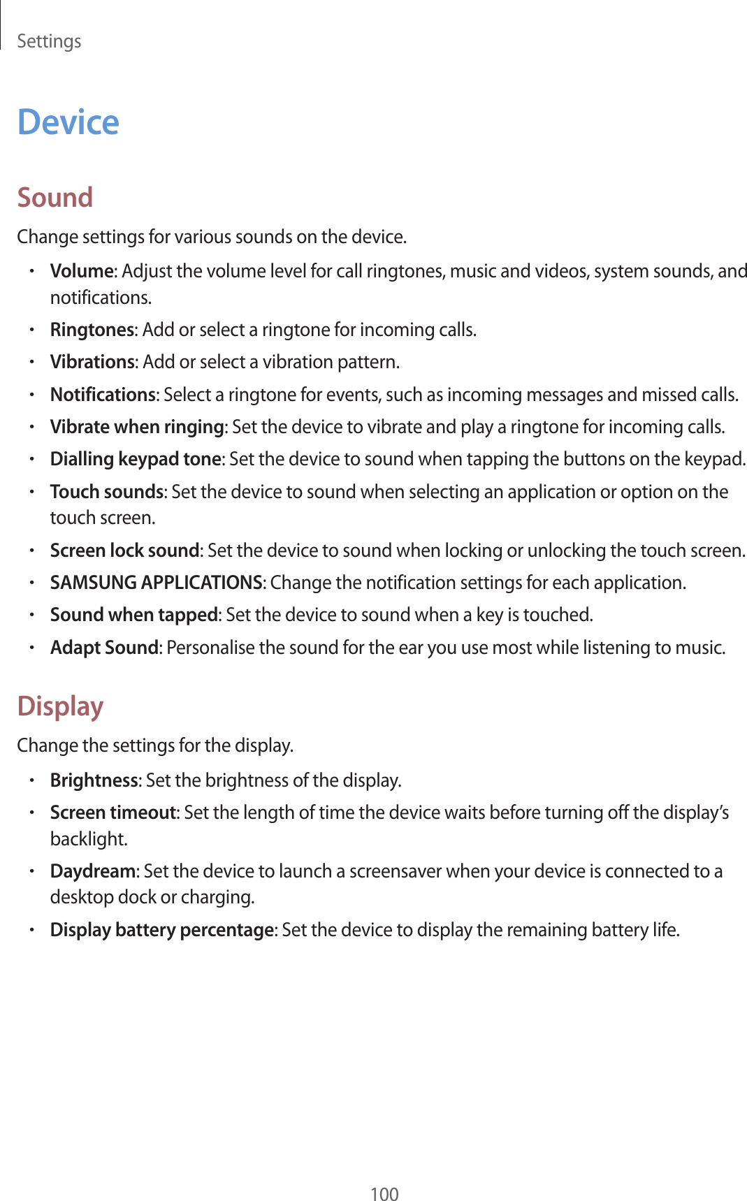 Settings100DeviceSoundChange settings for various sounds on the device.•Volume: Adjust the volume level for call ringtones, music and videos, system sounds, and notifications.•Ringtones: Add or select a ringtone for incoming calls.•Vibrations: Add or select a vibration pattern.•Notifications: Select a ringtone for events, such as incoming messages and missed calls.•Vibrate when ringing: Set the device to vibrate and play a ringtone for incoming calls.•Dialling keypad tone: Set the device to sound when tapping the buttons on the keypad.•Touch sounds: Set the device to sound when selecting an application or option on the touch screen.•Screen lock sound: Set the device to sound when locking or unlocking the touch screen.•SAMSUNG APPLICATIONS: Change the notification settings for each application.•Sound when tapped: Set the device to sound when a key is touched.•Adapt Sound: Personalise the sound for the ear you use most while listening to music.DisplayChange the settings for the display.•Brightness: Set the brightness of the display.•Screen timeout: Set the length of time the device waits before turning off the display’s backlight.•Daydream: Set the device to launch a screensaver when your device is connected to a desktop dock or charging.•Display battery percentage: Set the device to display the remaining battery life.