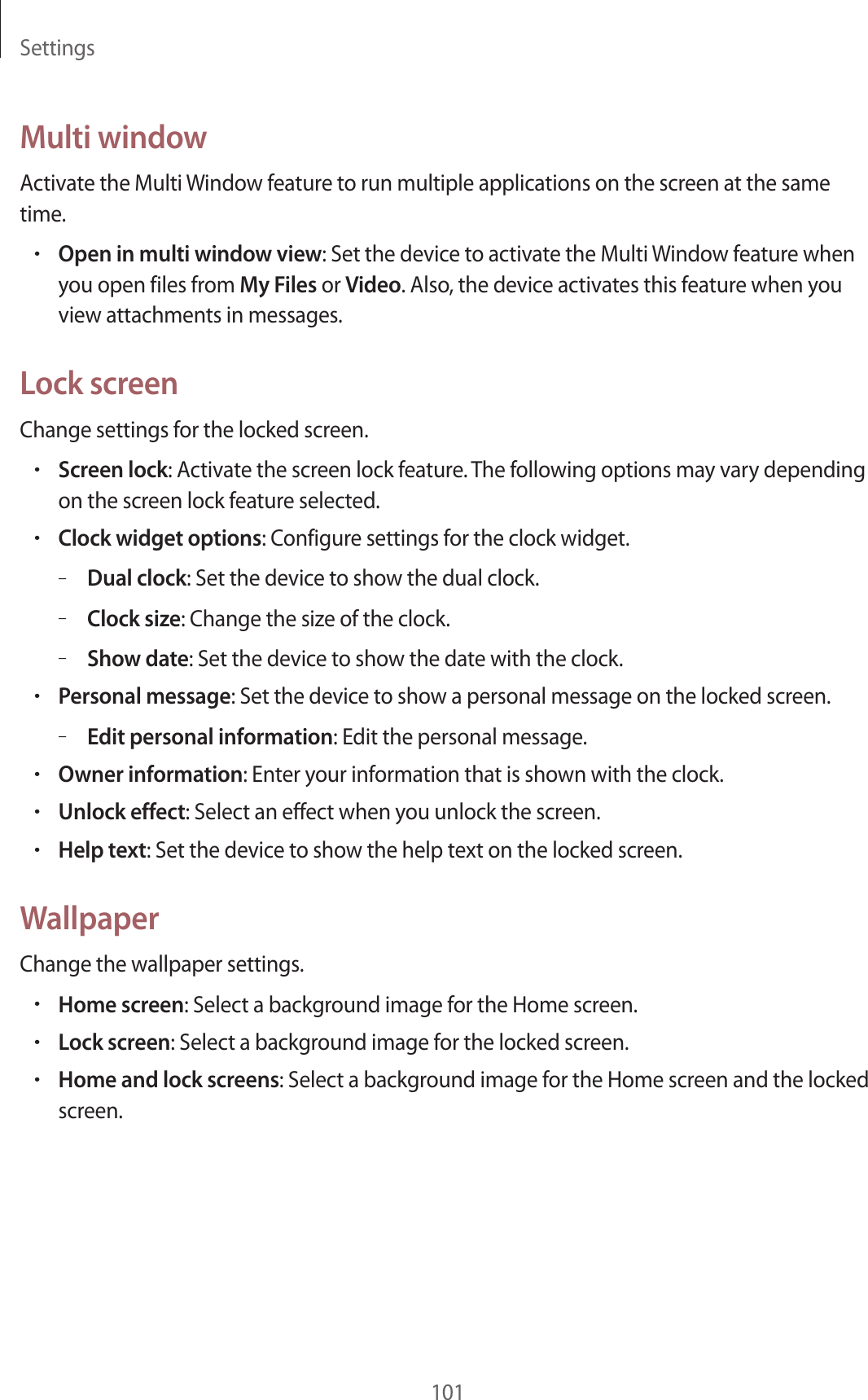 Settings101Multi windowActivate the Multi Window feature to run multiple applications on the screen at the same time.•Open in multi window view: Set the device to activate the Multi Window feature when you open files from My Files or Video. Also, the device activates this feature when you view attachments in messages.Lock screenChange settings for the locked screen.•Screen lock: Activate the screen lock feature. The following options may vary depending on the screen lock feature selected.•Clock widget options: Configure settings for the clock widget.–Dual clock: Set the device to show the dual clock.–Clock size: Change the size of the clock.–Show date: Set the device to show the date with the clock.•Personal message: Set the device to show a personal message on the locked screen.–Edit personal information: Edit the personal message.•Owner information: Enter your information that is shown with the clock.•Unlock effect: Select an effect when you unlock the screen.•Help text: Set the device to show the help text on the locked screen.WallpaperChange the wallpaper settings.•Home screen: Select a background image for the Home screen.•Lock screen: Select a background image for the locked screen.•Home and lock screens: Select a background image for the Home screen and the locked screen.