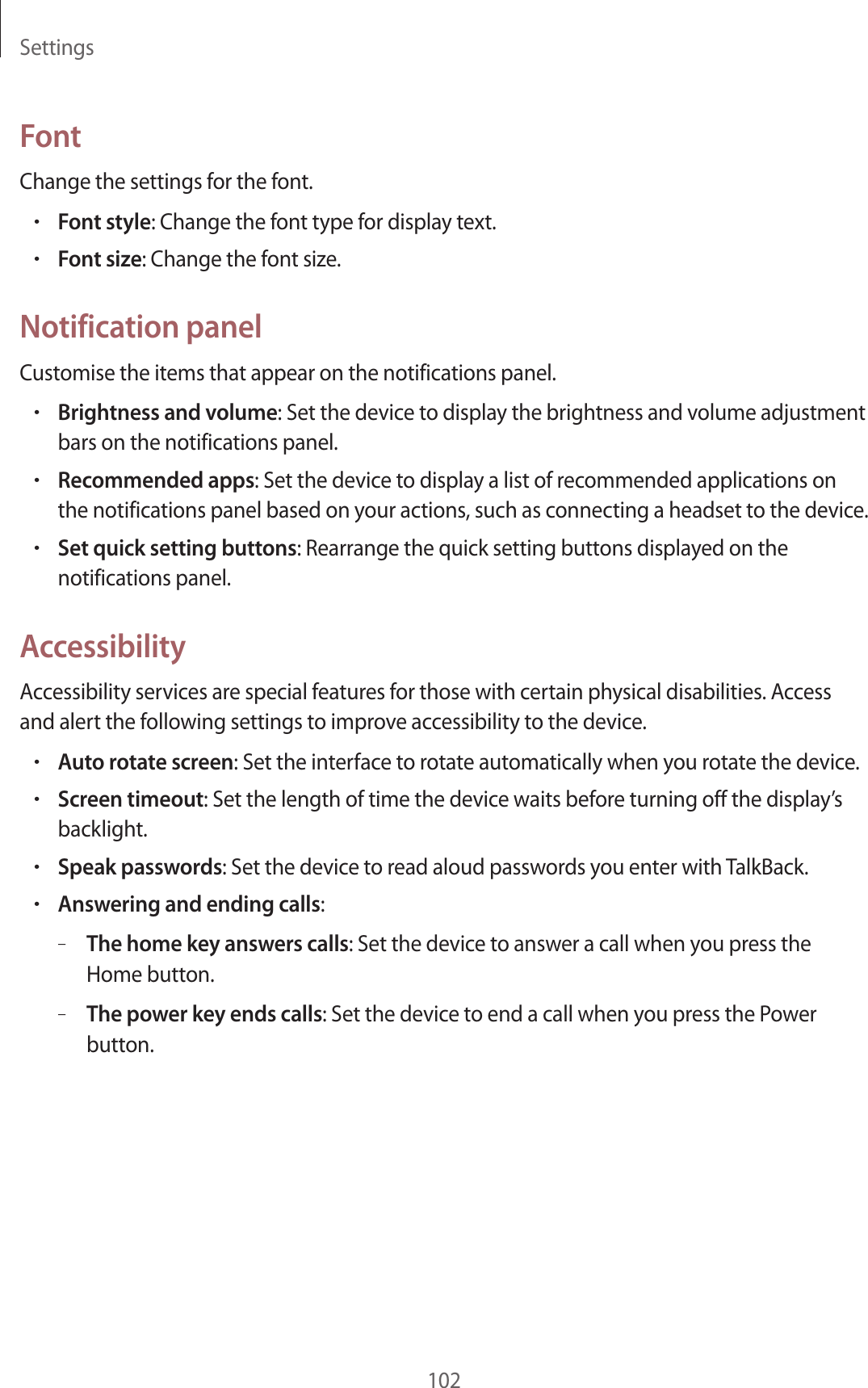 Settings102FontChange the settings for the font.•Font style: Change the font type for display text.•Font size: Change the font size.Notification panelCustomise the items that appear on the notifications panel.•Brightness and volume: Set the device to display the brightness and volume adjustment bars on the notifications panel.•Recommended apps: Set the device to display a list of recommended applications on the notifications panel based on your actions, such as connecting a headset to the device.•Set quick setting buttons: Rearrange the quick setting buttons displayed on the notifications panel.AccessibilityAccessibility services are special features for those with certain physical disabilities. Access and alert the following settings to improve accessibility to the device.•Auto rotate screen: Set the interface to rotate automatically when you rotate the device.•Screen timeout: Set the length of time the device waits before turning off the display’s backlight.•Speak passwords: Set the device to read aloud passwords you enter with TalkBack.•Answering and ending calls:–The home key answers calls: Set the device to answer a call when you press the Home button.–The power key ends calls: Set the device to end a call when you press the Power button.