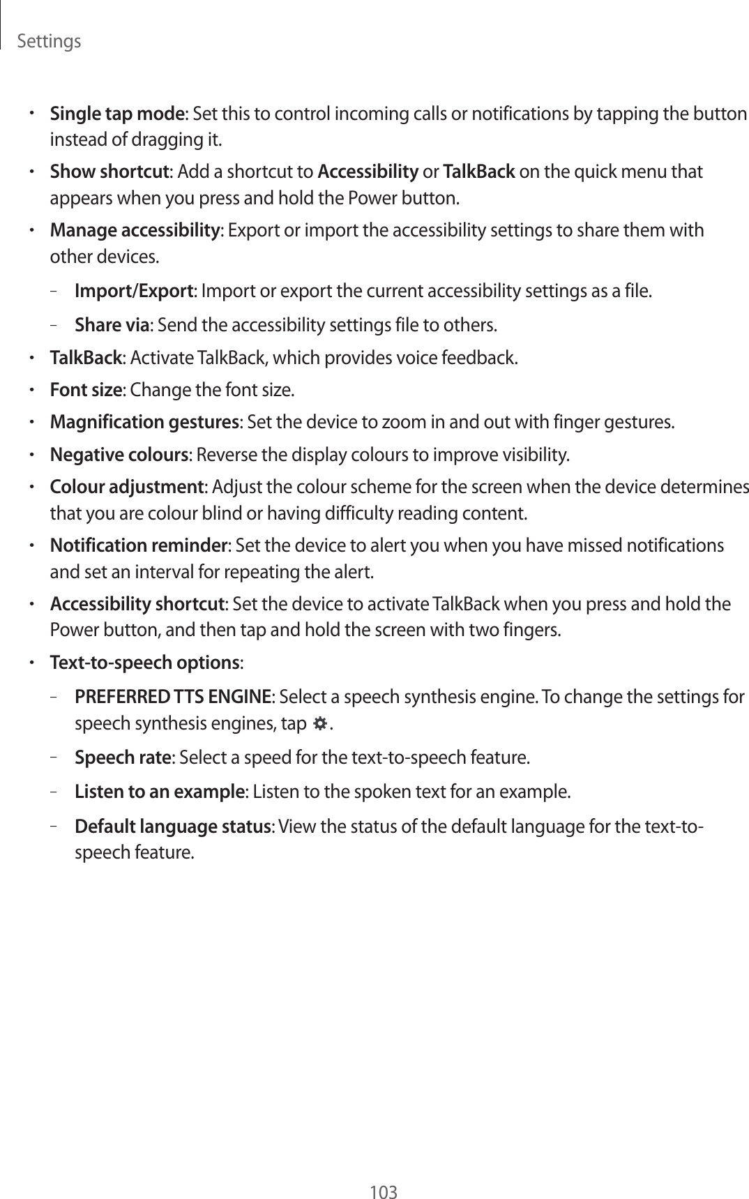 Settings103•Single tap mode: Set this to control incoming calls or notifications by tapping the button instead of dragging it.•Show shortcut: Add a shortcut to Accessibility or TalkBack on the quick menu that appears when you press and hold the Power button.•Manage accessibility: Export or import the accessibility settings to share them with other devices.–Import/Export: Import or export the current accessibility settings as a file.–Share via: Send the accessibility settings file to others.•TalkBack: Activate TalkBack, which provides voice feedback.•Font size: Change the font size.•Magnification gestures: Set the device to zoom in and out with finger gestures.•Negative colours: Reverse the display colours to improve visibility.•Colour adjustment: Adjust the colour scheme for the screen when the device determines that you are colour blind or having difficulty reading content.•Notification reminder: Set the device to alert you when you have missed notifications and set an interval for repeating the alert.•Accessibility shortcut: Set the device to activate TalkBack when you press and hold the Power button, and then tap and hold the screen with two fingers.•Text-to-speech options:–PREFERRED TTS ENGINE: Select a speech synthesis engine. To change the settings for speech synthesis engines, tap .–Speech rate: Select a speed for the text-to-speech feature.–Listen to an example: Listen to the spoken text for an example.–Default language status: View the status of the default language for the text-to-speech feature.