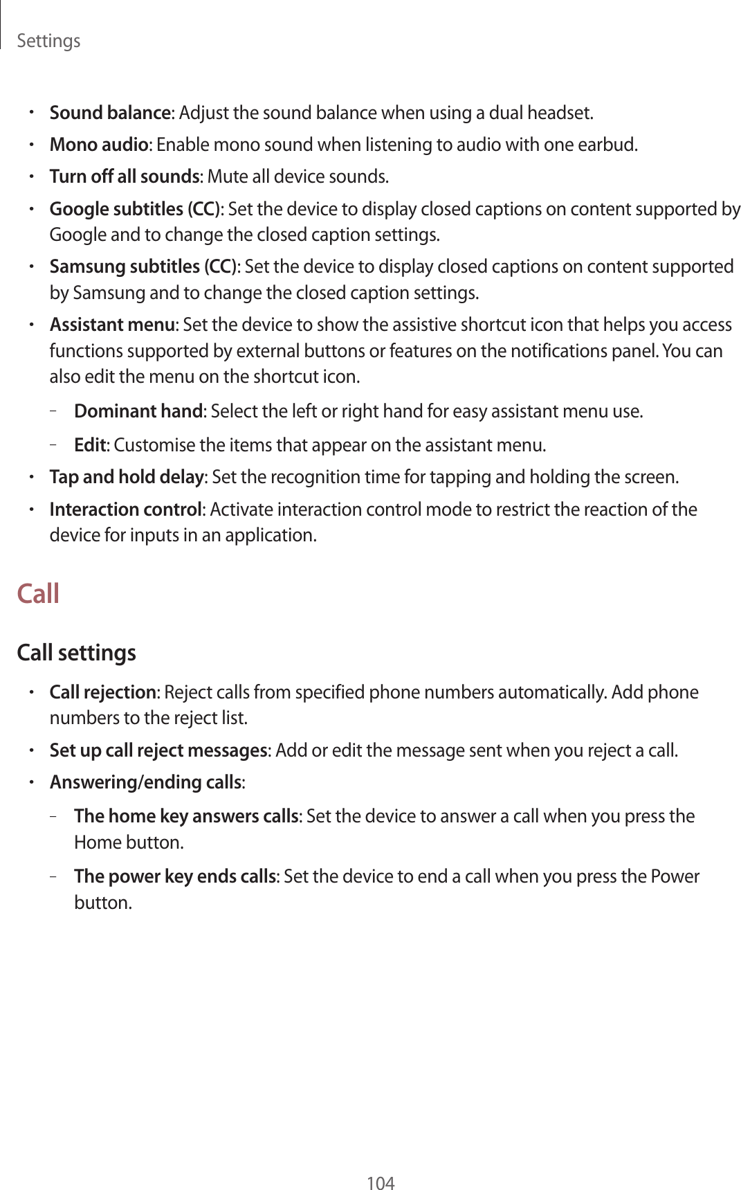 Settings104•Sound balance: Adjust the sound balance when using a dual headset.•Mono audio: Enable mono sound when listening to audio with one earbud.•Turn off all sounds: Mute all device sounds.•Google subtitles (CC): Set the device to display closed captions on content supported by Google and to change the closed caption settings.•Samsung subtitles (CC): Set the device to display closed captions on content supported by Samsung and to change the closed caption settings.•Assistant menu: Set the device to show the assistive shortcut icon that helps you access functions supported by external buttons or features on the notifications panel. You can also edit the menu on the shortcut icon.–Dominant hand: Select the left or right hand for easy assistant menu use.–Edit: Customise the items that appear on the assistant menu.•Tap and hold delay: Set the recognition time for tapping and holding the screen.•Interaction control: Activate interaction control mode to restrict the reaction of the device for inputs in an application.CallCall settings•Call rejection: Reject calls from specified phone numbers automatically. Add phone numbers to the reject list.•Set up call reject messages: Add or edit the message sent when you reject a call.•Answering/ending calls:–The home key answers calls: Set the device to answer a call when you press the Home button.–The power key ends calls: Set the device to end a call when you press the Power button.
