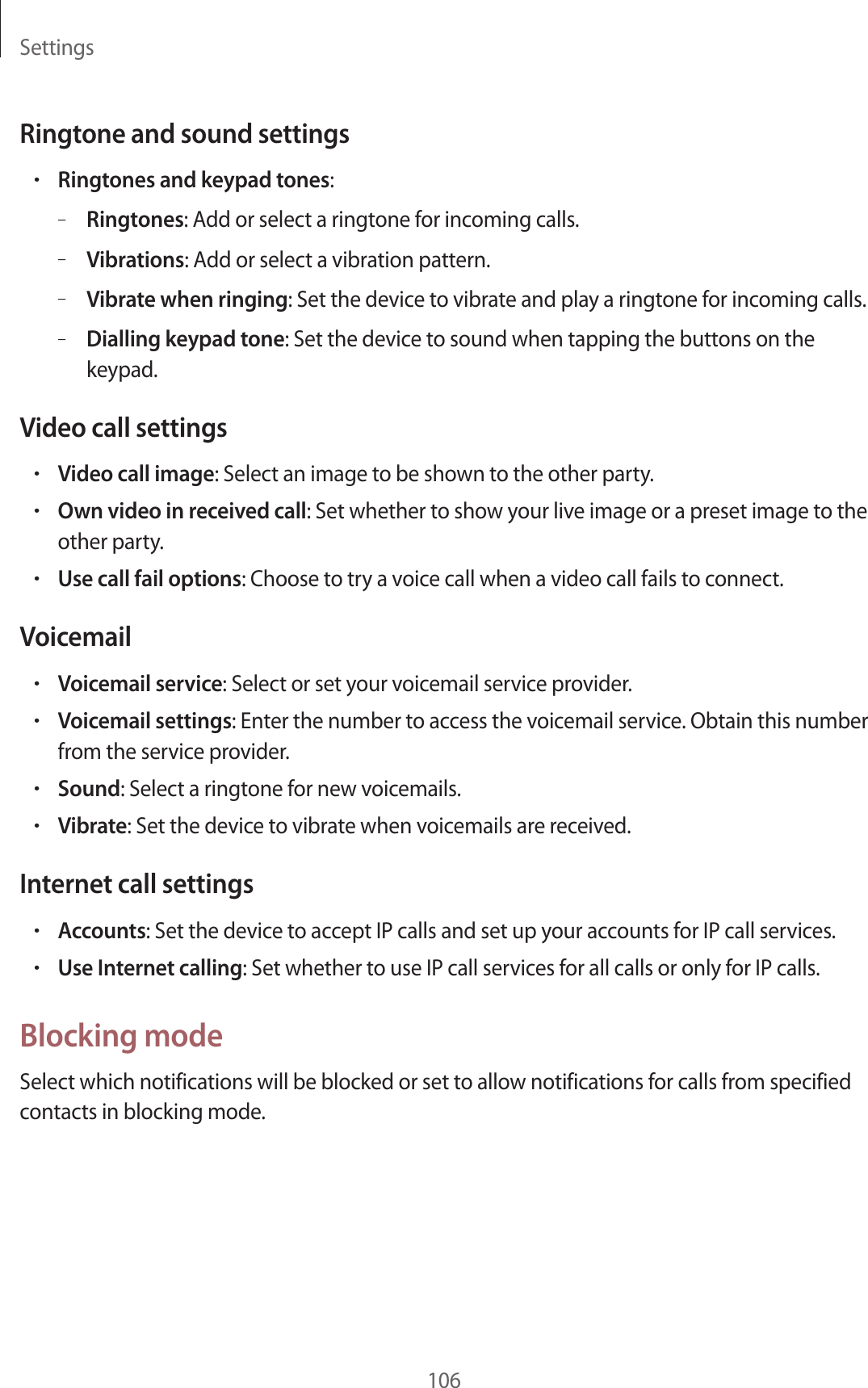 Settings106Ringtone and sound settings•Ringtones and keypad tones:–Ringtones: Add or select a ringtone for incoming calls.–Vibrations: Add or select a vibration pattern.–Vibrate when ringing: Set the device to vibrate and play a ringtone for incoming calls.–Dialling keypad tone: Set the device to sound when tapping the buttons on the keypad.Video call settings•Video call image: Select an image to be shown to the other party.•Own video in received call: Set whether to show your live image or a preset image to the other party.•Use call fail options: Choose to try a voice call when a video call fails to connect.Voicemail•Voicemail service: Select or set your voicemail service provider.•Voicemail settings: Enter the number to access the voicemail service. Obtain this number from the service provider.•Sound: Select a ringtone for new voicemails.•Vibrate: Set the device to vibrate when voicemails are received.Internet call settings•Accounts: Set the device to accept IP calls and set up your accounts for IP call services.•Use Internet calling: Set whether to use IP call services for all calls or only for IP calls.Blocking modeSelect which notifications will be blocked or set to allow notifications for calls from specified contacts in blocking mode.