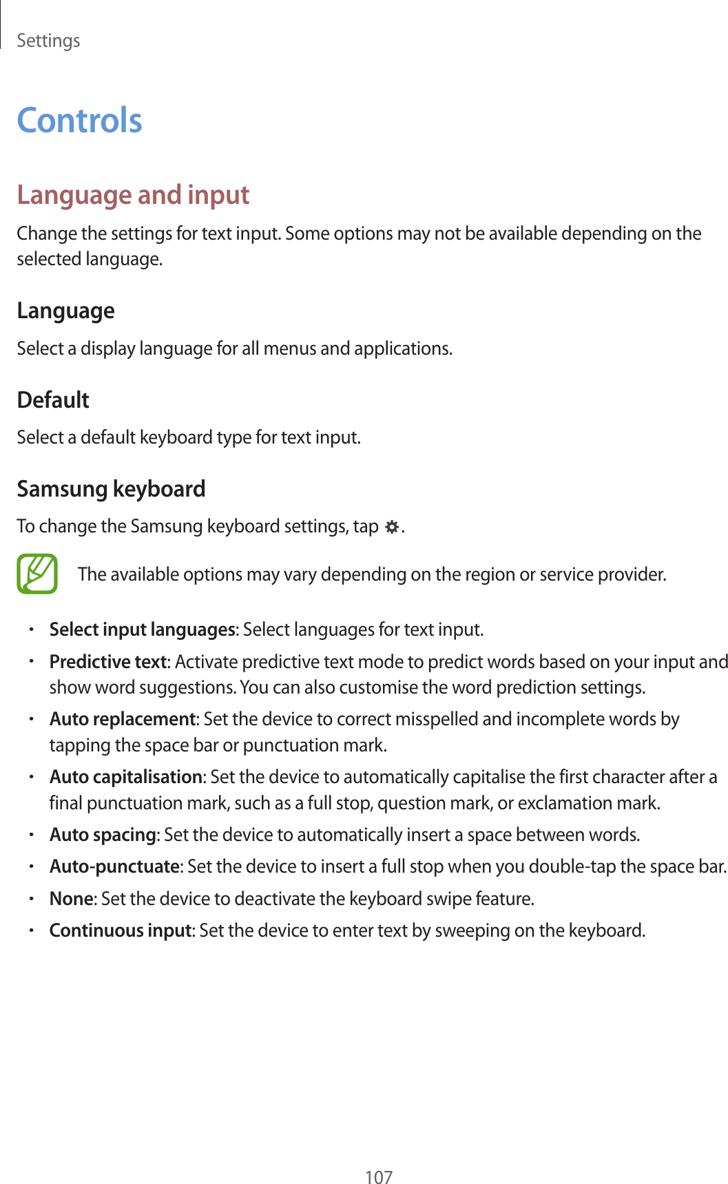 Settings107ControlsLanguage and inputChange the settings for text input. Some options may not be available depending on the selected language.LanguageSelect a display language for all menus and applications.DefaultSelect a default keyboard type for text input.Samsung keyboardTo change the Samsung keyboard settings, tap .The available options may vary depending on the region or service provider.•Select input languages: Select languages for text input.•Predictive text: Activate predictive text mode to predict words based on your input and show word suggestions. You can also customise the word prediction settings.•Auto replacement: Set the device to correct misspelled and incomplete words by tapping the space bar or punctuation mark.•Auto capitalisation: Set the device to automatically capitalise the first character after a final punctuation mark, such as a full stop, question mark, or exclamation mark.•Auto spacing: Set the device to automatically insert a space between words.•Auto-punctuate: Set the device to insert a full stop when you double-tap the space bar.•None: Set the device to deactivate the keyboard swipe feature.•Continuous input: Set the device to enter text by sweeping on the keyboard.