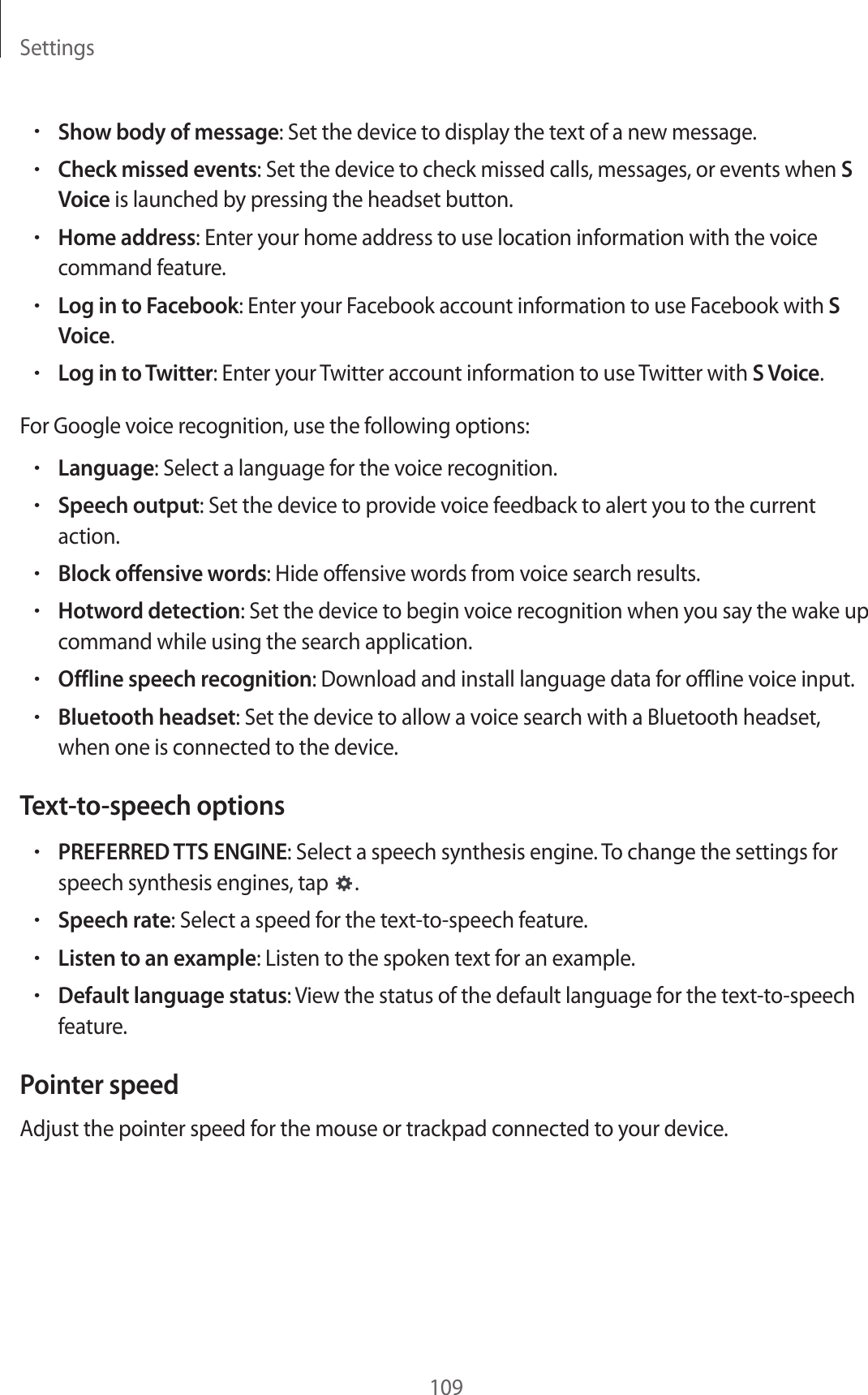Settings109•Show body of message: Set the device to display the text of a new message.•Check missed events: Set the device to check missed calls, messages, or events when S Voice is launched by pressing the headset button.•Home address: Enter your home address to use location information with the voice command feature.•Log in to Facebook: Enter your Facebook account information to use Facebook with S Voice.•Log in to Twitter: Enter your Twitter account information to use Twitter with S Voice.For Google voice recognition, use the following options:•Language: Select a language for the voice recognition.•Speech output: Set the device to provide voice feedback to alert you to the current action.•Block offensive words: Hide offensive words from voice search results.•Hotword detection: Set the device to begin voice recognition when you say the wake up command while using the search application.•Offline speech recognition: Download and install language data for offline voice input.•Bluetooth headset: Set the device to allow a voice search with a Bluetooth headset, when one is connected to the device.Text-to-speech options•PREFERRED TTS ENGINE: Select a speech synthesis engine. To change the settings for speech synthesis engines, tap .•Speech rate: Select a speed for the text-to-speech feature.•Listen to an example: Listen to the spoken text for an example.•Default language status: View the status of the default language for the text-to-speech feature.Pointer speedAdjust the pointer speed for the mouse or trackpad connected to your device.