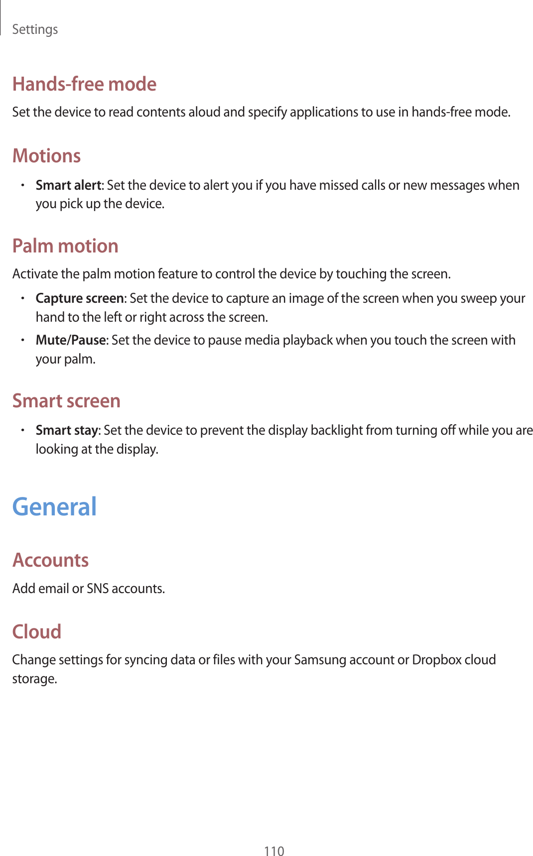 Settings110Hands-free modeSet the device to read contents aloud and specify applications to use in hands-free mode.Motions•Smart alert: Set the device to alert you if you have missed calls or new messages when you pick up the device.Palm motionActivate the palm motion feature to control the device by touching the screen.•Capture screen: Set the device to capture an image of the screen when you sweep your hand to the left or right across the screen.•Mute/Pause: Set the device to pause media playback when you touch the screen with your palm.Smart screen•Smart stay: Set the device to prevent the display backlight from turning off while you are looking at the display.GeneralAccountsAdd email or SNS accounts.CloudChange settings for syncing data or files with your Samsung account or Dropbox cloud storage.