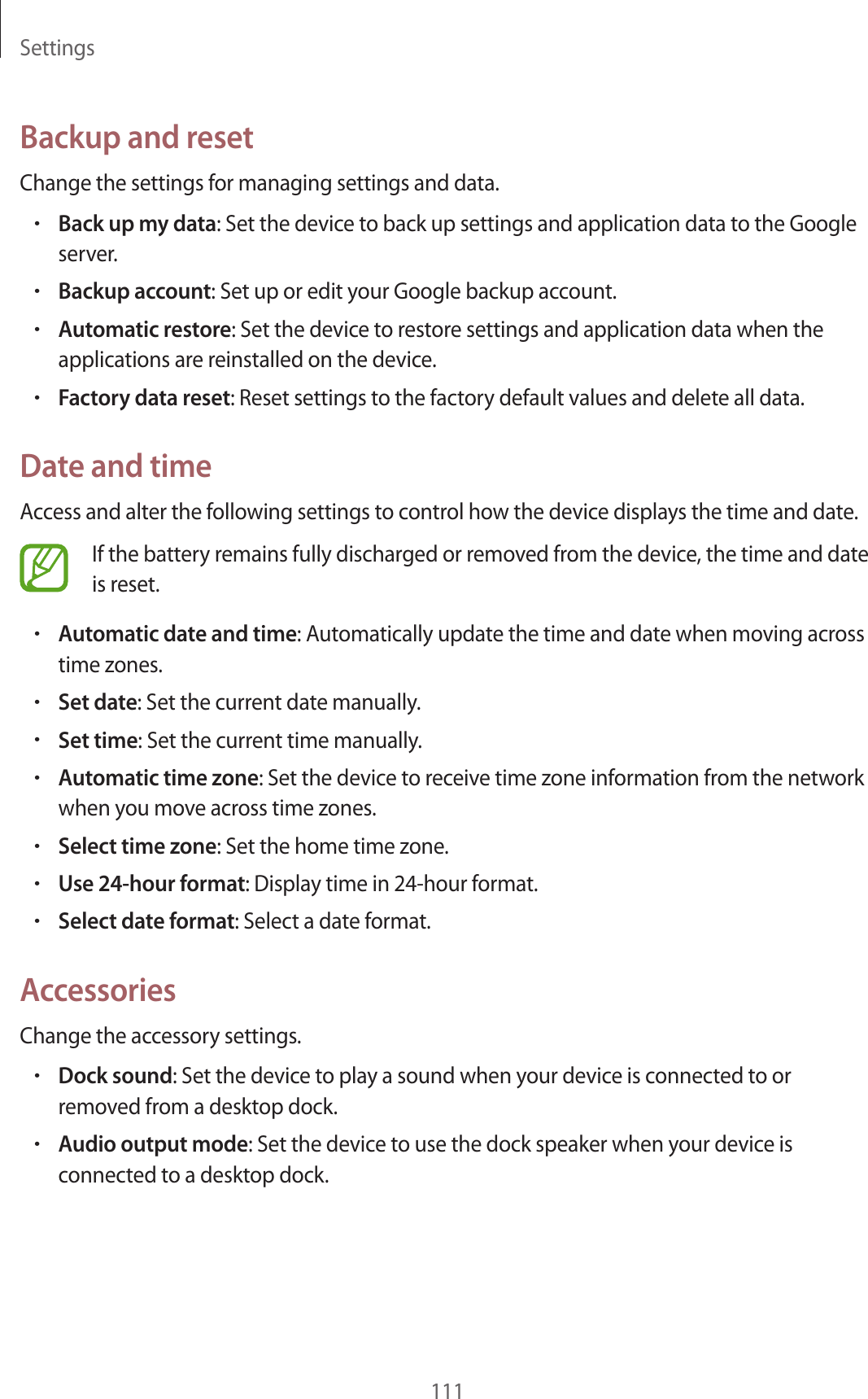 Settings111Backup and resetChange the settings for managing settings and data.•Back up my data: Set the device to back up settings and application data to the Google server.•Backup account: Set up or edit your Google backup account.•Automatic restore: Set the device to restore settings and application data when the applications are reinstalled on the device.•Factory data reset: Reset settings to the factory default values and delete all data.Date and timeAccess and alter the following settings to control how the device displays the time and date.If the battery remains fully discharged or removed from the device, the time and date is reset.•Automatic date and time: Automatically update the time and date when moving across time zones.•Set date: Set the current date manually.•Set time: Set the current time manually.•Automatic time zone: Set the device to receive time zone information from the network when you move across time zones.•Select time zone: Set the home time zone.•Use 24-hour format: Display time in 24-hour format.•Select date format: Select a date format.AccessoriesChange the accessory settings.•Dock sound: Set the device to play a sound when your device is connected to or removed from a desktop dock.•Audio output mode: Set the device to use the dock speaker when your device is connected to a desktop dock.