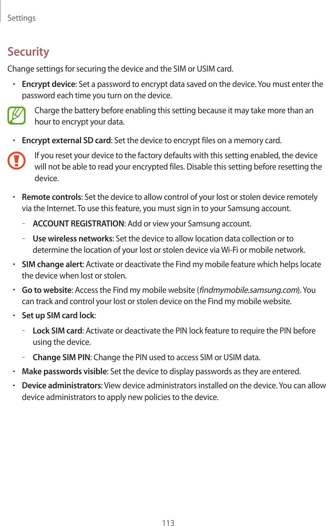 Settings113SecurityChange settings for securing the device and the SIM or USIM card.•Encrypt device: Set a password to encrypt data saved on the device. You must enter the password each time you turn on the device.Charge the battery before enabling this setting because it may take more than an hour to encrypt your data.•Encrypt external SD card: Set the device to encrypt files on a memory card.If you reset your device to the factory defaults with this setting enabled, the device will not be able to read your encrypted files. Disable this setting before resetting the device.•Remote controls: Set the device to allow control of your lost or stolen device remotely via the Internet. To use this feature, you must sign in to your Samsung account.–ACCOUNT REGISTRATION: Add or view your Samsung account.–Use wireless networks: Set the device to allow location data collection or to determine the location of your lost or stolen device via Wi-Fi or mobile network.•SIM change alert: Activate or deactivate the Find my mobile feature which helps locate the device when lost or stolen.•Go to website: Access the Find my mobile website (findmymobile.samsung.com). You can track and control your lost or stolen device on the Find my mobile website.•Set up SIM card lock:–Lock SIM card: Activate or deactivate the PIN lock feature to require the PIN before using the device.–Change SIM PIN: Change the PIN used to access SIM or USIM data.•Make passwords visible: Set the device to display passwords as they are entered.•Device administrators: View device administrators installed on the device. You can allow device administrators to apply new policies to the device.