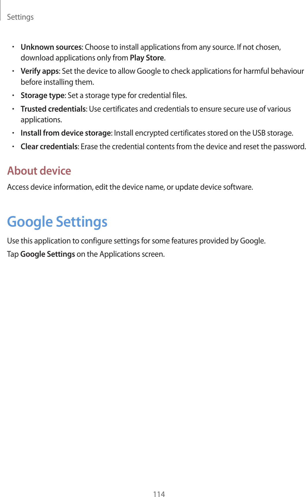 Settings114•Unknown sources: Choose to install applications from any source. If not chosen, download applications only from Play Store.•Verify apps: Set the device to allow Google to check applications for harmful behaviour before installing them.•Storage type: Set a storage type for credential files.•Trusted credentials: Use certificates and credentials to ensure secure use of various applications.•Install from device storage: Install encrypted certificates stored on the USB storage.•Clear credentials: Erase the credential contents from the device and reset the password.About deviceAccess device information, edit the device name, or update device software.Google SettingsUse this application to configure settings for some features provided by Google.Tap Google Settings on the Applications screen.