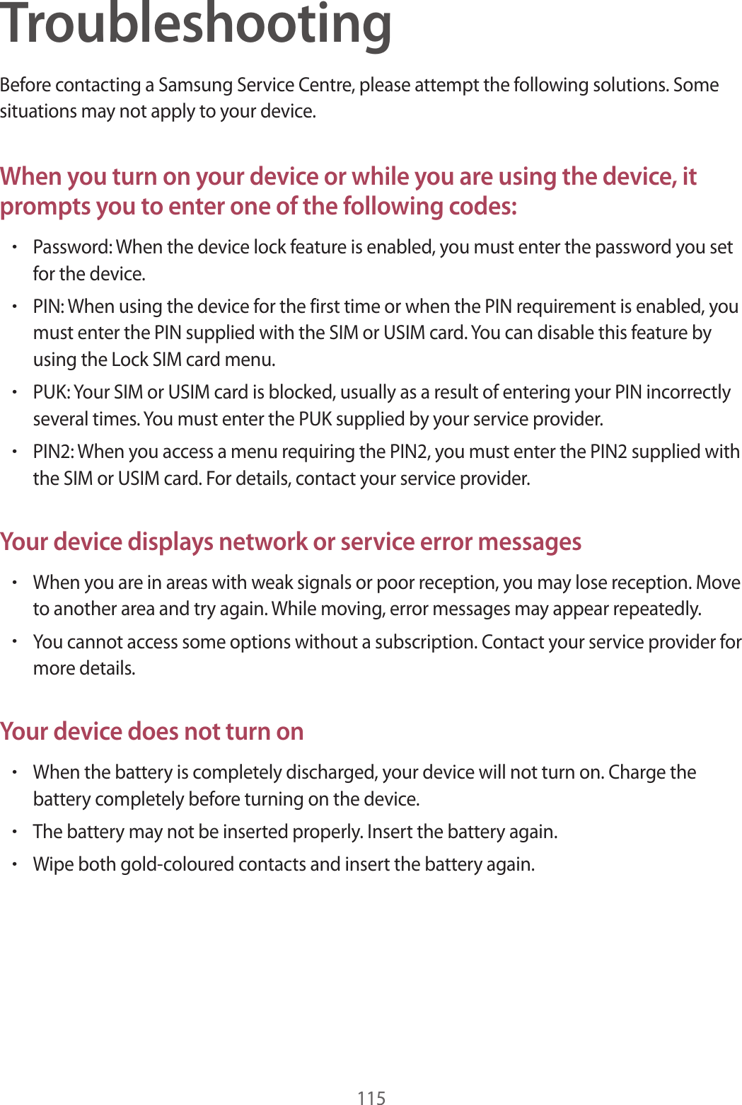 115TroubleshootingBefore contacting a Samsung Service Centre, please attempt the following solutions. Some situations may not apply to your device.When you turn on your device or while you are using the device, it prompts you to enter one of the following codes:•Password: When the device lock feature is enabled, you must enter the password you set for the device.•PIN: When using the device for the first time or when the PIN requirement is enabled, you must enter the PIN supplied with the SIM or USIM card. You can disable this feature by using the Lock SIM card menu.•PUK: Your SIM or USIM card is blocked, usually as a result of entering your PIN incorrectly several times. You must enter the PUK supplied by your service provider.•PIN2: When you access a menu requiring the PIN2, you must enter the PIN2 supplied with the SIM or USIM card. For details, contact your service provider.Your device displays network or service error messages•When you are in areas with weak signals or poor reception, you may lose reception. Move to another area and try again. While moving, error messages may appear repeatedly.•You cannot access some options without a subscription. Contact your service provider for more details.Your device does not turn on•When the battery is completely discharged, your device will not turn on. Charge the battery completely before turning on the device.•The battery may not be inserted properly. Insert the battery again.•Wipe both gold-coloured contacts and insert the battery again.