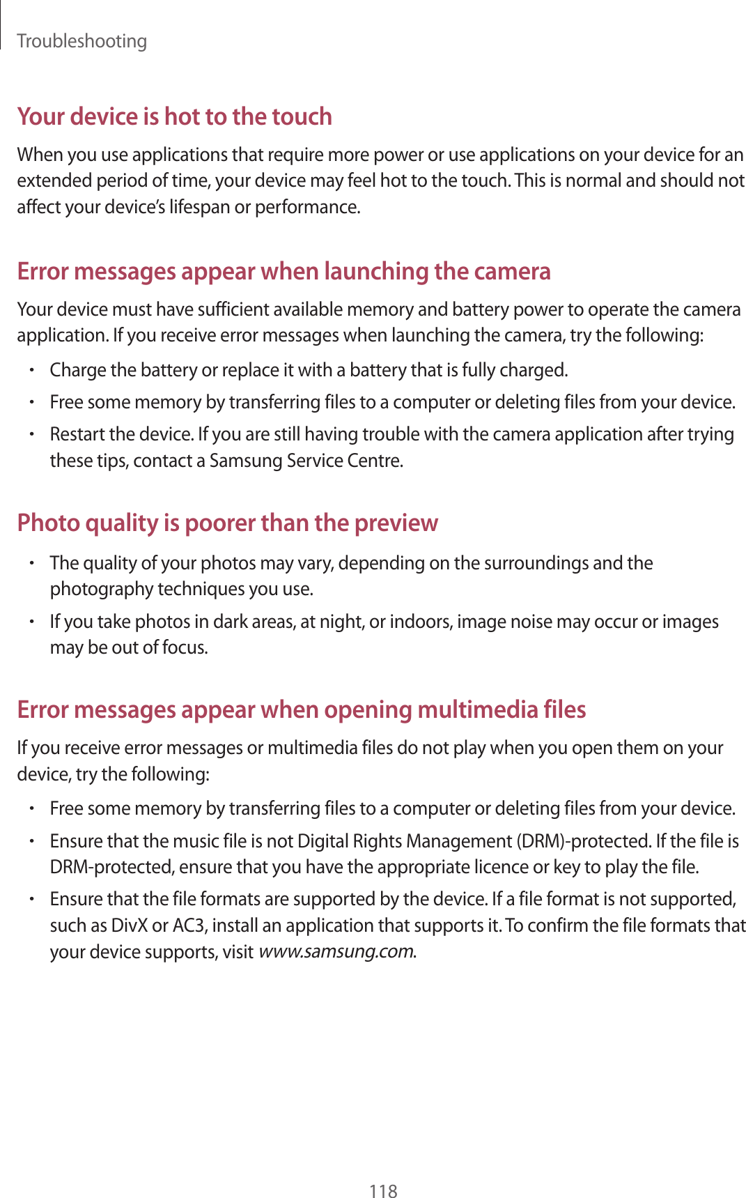 Troubleshooting118Your device is hot to the touchWhen you use applications that require more power or use applications on your device for an extended period of time, your device may feel hot to the touch. This is normal and should not affect your device’s lifespan or performance.Error messages appear when launching the cameraYour device must have sufficient available memory and battery power to operate the camera application. If you receive error messages when launching the camera, try the following:•Charge the battery or replace it with a battery that is fully charged.•Free some memory by transferring files to a computer or deleting files from your device.•Restart the device. If you are still having trouble with the camera application after trying these tips, contact a Samsung Service Centre.Photo quality is poorer than the preview•The quality of your photos may vary, depending on the surroundings and the photography techniques you use.•If you take photos in dark areas, at night, or indoors, image noise may occur or images may be out of focus.Error messages appear when opening multimedia filesIf you receive error messages or multimedia files do not play when you open them on your device, try the following:•Free some memory by transferring files to a computer or deleting files from your device.•Ensure that the music file is not Digital Rights Management (DRM)-protected. If the file is DRM-protected, ensure that you have the appropriate licence or key to play the file.•Ensure that the file formats are supported by the device. If a file format is not supported, such as DivX or AC3, install an application that supports it. To confirm the file formats that your device supports, visit www.samsung.com.