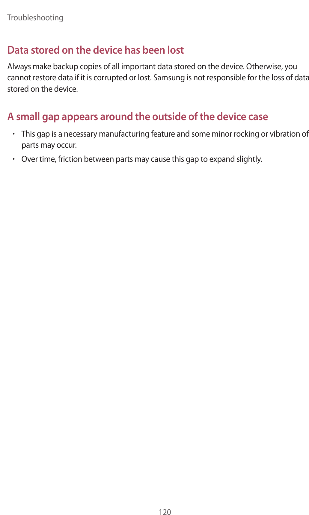 Troubleshooting120Data stored on the device has been lostAlways make backup copies of all important data stored on the device. Otherwise, you cannot restore data if it is corrupted or lost. Samsung is not responsible for the loss of data stored on the device.A small gap appears around the outside of the device case•This gap is a necessary manufacturing feature and some minor rocking or vibration of parts may occur.•Over time, friction between parts may cause this gap to expand slightly.