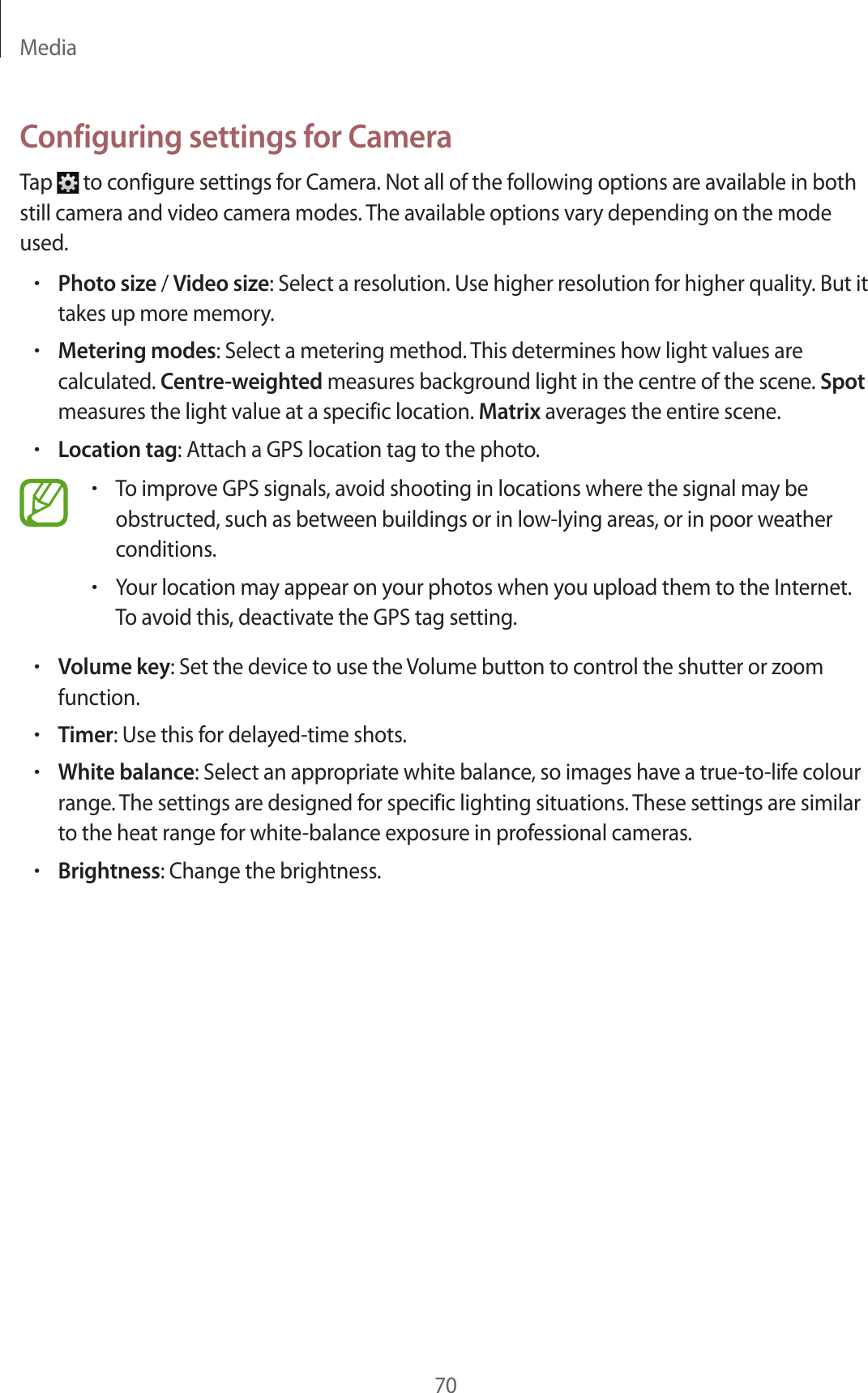 Media70Configuring settings for CameraTap to configure settings for Camera. Not all of the following options are available in both still camera and video camera modes. The available options vary depending on the mode used.•Photo size / Video size: Select a resolution. Use higher resolution for higher quality. But it takes up more memory.•Metering modes: Select a metering method. This determines how light values are calculated. Centre-weighted measures background light in the centre of the scene. Spot measures the light value at a specific location. Matrix averages the entire scene.•Location tag: Attach a GPS location tag to the photo.•To improve GPS signals, avoid shooting in locations where the signal may be obstructed, such as between buildings or in low-lying areas, or in poor weather conditions.•Your location may appear on your photos when you upload them to the Internet. To avoid this, deactivate the GPS tag setting.•Volume key: Set the device to use the Volume button to control the shutter or zoom function.•Timer: Use this for delayed-time shots.•White balance: Select an appropriate white balance, so images have a true-to-life colour range. The settings are designed for specific lighting situations. These settings are similar to the heat range for white-balance exposure in professional cameras.•Brightness: Change the brightness.