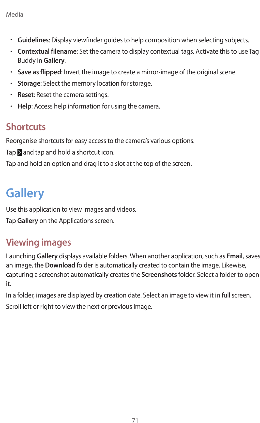 Media71•Guidelines: Display viewfinder guides to help composition when selecting subjects.•Contextual filename: Set the camera to display contextual tags. Activate this to use Tag Buddy in Gallery.•Save as flipped: Invert the image to create a mirror-image of the original scene.•Storage: Select the memory location for storage.•Reset: Reset the camera settings.•Help: Access help information for using the camera.ShortcutsReorganise shortcuts for easy access to the camera’s various options.Tap and tap and hold a shortcut icon.Tap and hold an option and drag it to a slot at the top of the screen.GalleryUse this application to view images and videos.Tap Gallery on the Applications screen.Viewing imagesLaunching Gallery displays available folders. When another application, such as Email, saves an image, the Download folder is automatically created to contain the image. Likewise, capturing a screenshot automatically creates the Screenshots folder. Select a folder to open it.In a folder, images are displayed by creation date. Select an image to view it in full screen.Scroll left or right to view the next or previous image.