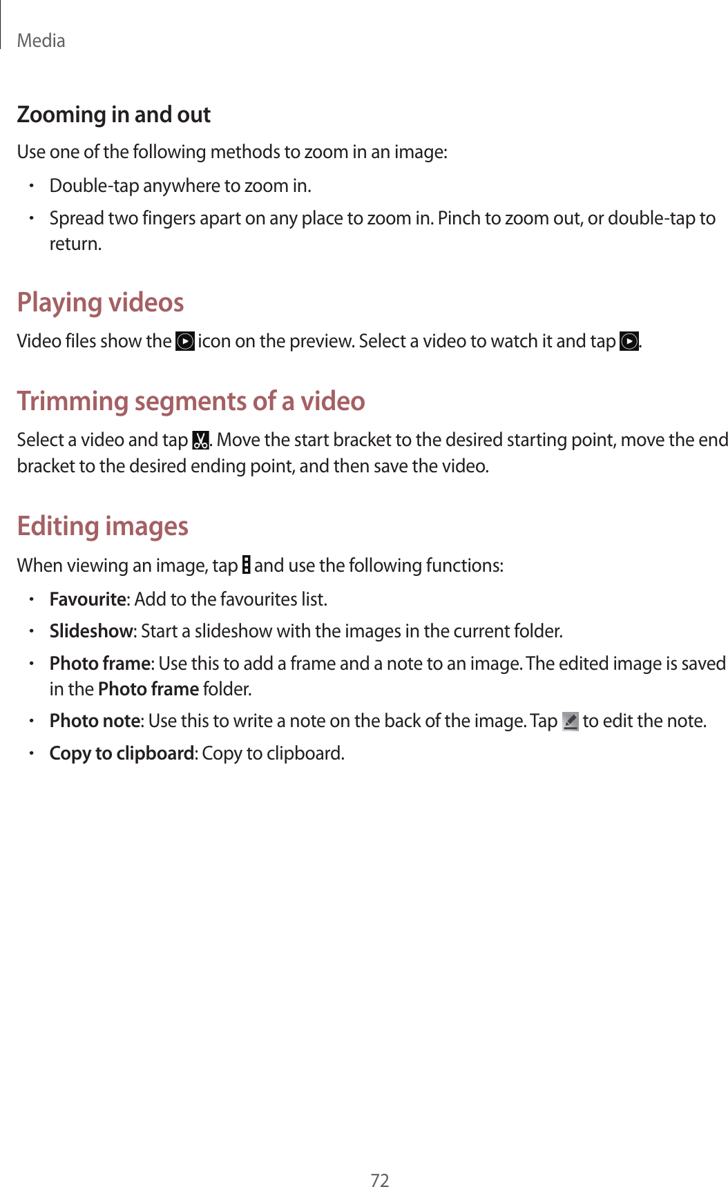 Media72Zooming in and outUse one of the following methods to zoom in an image:•Double-tap anywhere to zoom in.•Spread two fingers apart on any place to zoom in. Pinch to zoom out, or double-tap to return.Playing videosVideo files show the icon on the preview. Select a video to watch it and tap .Trimming segments of a videoSelect a video and tap . Move the start bracket to the desired starting point, move the end bracket to the desired ending point, and then save the video.Editing imagesWhen viewing an image, tap and use the following functions:•Favourite: Add to the favourites list.•Slideshow: Start a slideshow with the images in the current folder.•Photo frame: Use this to add a frame and a note to an image. The edited image is saved in the Photo frame folder.•Photo note: Use this to write a note on the back of the image. Tap to edit the note.•Copy to clipboard: Copy to clipboard.