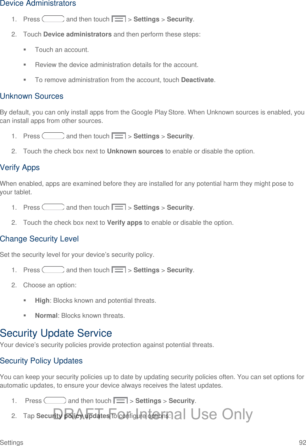  Device Administrators 1. Press   and then touch   &gt; Settings &gt; Security. 2. Touch Device administrators and then perform these steps:  Touch an account.  Review the device administration details for the account.  To remove administration from the account, touch Deactivate. Unknown Sources By default, you can only install apps from the Google Play Store. When Unknown sources is enabled, you can install apps from other sources. 1. Press   and then touch   &gt; Settings &gt; Security. 2. Touch the check box next to Unknown sources to enable or disable the option. Verify Apps When enabled, apps are examined before they are installed for any potential harm they might pose to your tablet.  1. Press   and then touch   &gt; Settings &gt; Security. 2. Touch the check box next to Verify apps to enable or disable the option. Change Security Level Set the security level for your device’s security policy. 1. Press   and then touch   &gt; Settings &gt; Security. 2. Choose an option:   High: Blocks known and potential threats.  Normal: Blocks known threats. Security Update Service Your device’s security policies provide protection against potential threats.  Security Policy Updates You can keep your security policies up to date by updating security policies often. You can set options for automatic updates, to ensure your device always receives the latest updates. 1.   Press   and then touch   &gt; Settings &gt; Security. 2. Tap Security policy updates to configure options: Settings 92 DRAFT For Internal Use Only